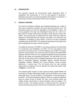 1
1.0 INTRODUCTION
This document presents the Environmental Impact Assessment (EIA) of
rehabilitation and reconstruction of 14.15 km long segment of Shamozai –
Dadhahara road, which runs almost the parallel to River Swat on its right bank, in
District Swat of Khyber Pakhtunkhwa (KP) Province of Pakistan.
1.1 PROJECT OVERVIEW
The road from Chakdara to Madyan was completely destroyed over a length of
95 km due to activities of insurgents and counter actions by Pakistan Army. The
World Bank agreed to finance the upgradation and rehabilitation of about 10.5
km long segment of this road, from Sharifabad to Kanju (km 30 + 424 to 40 +
924) under the Khyber Pakhtunkhwa Emergency Road Recovery Project (KP-
ERRP). Due to cost savings, an additional five km stretch of the same road from
Dadahara to Sharif Abad was also included in the project. The construction and
rehabilitation of Dadahara to Kanju Section (15.50 km) has been successfully
completed under the KP-ERRP. The contractual requirements of the project have
been completed and the road is now fully functional.
The additional financing of KP-ERRP is now being provided by the World Bank
for reconstruction and rehabilitation of another 14.15 km long segment of the
same road, from Shamozai (km 10+700) to Dadahara (km 24+850). The design,
execution and supervision of this road have been entrusted to the Pakhtunkhwa
Highways Authority (PHA) who have engaged Associated Consulting Engineers
(ACE) as their design and engineering consultants. This road would run on the
right bank of River Swat and the immediate beneficiaries of this road will be the
towns of Sharifabad, Dadahara, Hamidabad, Nagoha, Zarhhela Shamozai,
Khaliqabad, Dedawar, Malikabad and Tarang Shamozai, having numerous
settlements of varying sizes. This will provide relief and safe travelling
opportunities to a large part of the war affected communities (see location maps
in Figures 1.1, 1.2 and 1.3).
The proposed project focuses on early recovery priorities agreed between the
Government of Khyber Pakhtunkhwa (GoKP) and the World Bank to be funded
under Multi Donor Trust Fund (MDTF). The World Bank is the Administrator of
this MDTF. The Project Development Objective (PDO) is to enable the population
along the project corridor to benefit from year round improved access and
mobility through reconstruction of priority damaged roads and bridges in the
conflict hit areas. The expected outcome is improved traffic flow resulting in
reduced vehicle operating costs and travel time for beneficiaries using the road.
 