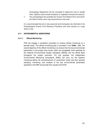 127
Archaeology Department will be consulted to determine how to handle
them. Options could include avoidance or respectful removal and reburial.
7. The archaeologist will complete the Chance Find Report Form and inform
the Client of when work may recommence in the area.
It is recommended that all on site personnel and Contractors be informed of the
Archaeological Chance Find Recovery Procedure and have access to a copy
while on site.
8.11 ENVIRONMENTAL MONITORING
8.11.1 Effects Monitoring
PHA will engage a competent consultant to conduct effects monitoring on a
periodic basis. The effects monitoring plan is provided in the Table – 8.5. The
overall objective of the effects monitoring is to ensure that the key environmental
parameters in the project area remain within the acceptable limits specified by
the National Environmental Quality Standards (NEQS) and the World Bank
throughout the project execution. For this purpose, the Independent
Environmental Monitoring Consultants (IEMC) will carry out the baseline
monitoring before the commencement of construction works and then periodic
sampling, monitoring, and analysis of the key environmental parameters
specified in the EMP and provide their results to the PHA.
 