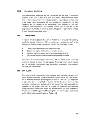 131
8.11.2 Compliance Monitoring
The environmental monitoring will be carried out with the help of checklists
prepared on the basis of the EMMP table given earlier. These checklists will be
filled by the contractor’s environment specialist on a regular basis, and provided
to the Supervision Consultants. All non compliances recorded in the filled
checklists will be followed up for remediation. The summary of the filled
checklists, non–compliances and remedial actions will be included in the
progress reports. The Environment Specialist of Supervision Consultants will also
fill such checklist on a regular basis.
8.11.3 Training Need
In order to effectively operate the EMP all the staff to be engaged in this activity
should be trained extensively. All the environment management staff to be
engaged for constructions should be duly trained. The training will include:
General promotion of environmental awareness;
Specific training for staff working in sensitive areas;
Updating staff on changes to environmental standards; and
Reporting to staff on the station’s environmental performance.
The person to monitor gaseous emissions, PM and noise levels should be
extensively trained to handle his job capably. Training program should include
use of monitoring instruments, data generation, processing, interpretation,
recording and presentation.
8.12 EMP BUDGET
The environmental management cost includes tree plantation program and
health & safety measures. The environmental monitoring cost has been worked
out on the basis of Effects Monitoring Plan is given in Table – 8.5. As the project
is schedules to be completed in twenty months, therefore, environmental
monitoring cost has been worked out for this period. The staff responsible for
operation of the project road will be trained to implement environmental
safeguard in post construction period and respective cost has been worked out.
The environmental Management, Monitoring Plan and Training Cost is estimated
as Rs. 5.6125 Million, detail is given in Table – 8.6.
 