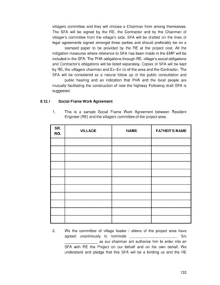 133
villagers committee and they will choose a Chairman from among themselves.
The SFA will be signed by the RE, the Contractor and by the Chairman of
villager’s committee from the village’s side. SFA will be drafted on the lines of
legal agreements signed amongst three parties and should preferably be on a
stamped paper to be provided by the RE at the project cost. All the
mitigation measures where reference to SFA has been made in the EMP will be
included in the SFA. The PHA obligations through RE, village’s social obligations
and Contractor’s obligations will be listed separately. Copies of SFA will be kept
by RE, the villagers chairman and Ex–En i/c of the area and the Contractor. The
SFA will be considered as a natural follow up of the public consultation and
public hearing and an indication that PHA and the local people are
mutually facilitating the construction of new the highway Following draft SFA is
suggested.
8.12.1 Social Frame Work Agreement
1. This is a sample Social Frame Work Agreement between Resident
Engineer (RE) and the villagers committee of the project area.
SR.
NO.
VILLAGE NAME FATHER’S NAME
2. We the committee of village leader / elders of the project area have
agreed unanimously to nominate _______________________ S/o
________________ as our chairman ant authorize him to enter into an
SFA with RE the Project on our behalf and on his own behalf. We
understand and pledge that this SFA will be a binding us and the RE
 