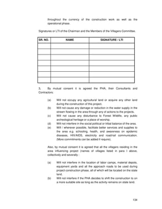 134
throughout the currency of the construction work as well as the
operational phase.
Signatures or LTI of the Chairman and the Members of the Villagers Committee.
SR. NO. NAME SIGNATURE / LTI
3. By mutual consent it is agreed the PHA, their Consultants and
Contractors:
(a) Will not occupy any agricultural land or acquire any other land
during the construction of this project.
(b) Will not cause any damage or reduction in the water supply in the
stream flowing in the area through any of actions to the projects.
(c) Will not cause any disturbance to Forest Wildlife, any public
archeological heritage or a place of worship.
(d) Will not interfere in the social political or tribal balance of the area.
(e) Will / wherever possible, facilitate better services and supplies to
the area e.g. schooling, health, and awareness on epidemic
diseases, HIV/AIDS, electricity and road/rail communication.
(More commitments can be added if require).
Also, by mutual consent it is agreed that all the villagers residing in the
area influencing project (names of villages listed in para I above,
collectively and severally :
(a) Will not interfere in the location of labor camps, material depots,
equipment yards and all the approach roads to be used during
project construction phase, all of which will be located on the state
land.
(b) Will not interfere if the PHA decides to shift the construction to on
a more suitable site as long as the activity remains on state land.
 