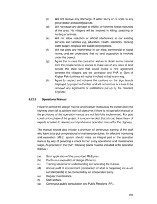 135
(c) Will not receive any discharge of water slurry or oil spills to any
graveyard or archaeological site.
(d) Will not cause any damage to wildlife, or fisheries forest resources
of the area. No villagers will be involved in killing, poaching or
hunting of animals.
(e) Will not allow reduction or official interference in our existing
services and facilities e.g. education, health, electricity, drinking
water supply, religious and social congregations.
(f) Will not allow any interference in our tribal, commercial or social
norms, and we understand that no land acquisition is involved
under the project.
(g) Agree that in case the contractor wishes to obtain some material
from the private lands or wishes to make use of any piece of land
outside the state land that would invoke a new agreement
between the villagers and the contractor and PHA or Govt of
Khyber Pakhtunkhwa will not be involved in that in any way.
(h) Agree to respect and observe the cautions on the sign boards
displayed by project authorities and will not remove or cause to be
removed any signboards or installations put up by the Resident
Engineer.
8.12.2 Operational Manual
However perfect the design may be and however meticulous the construction the
highway often fail to achieve their full objectives if there is no operation manual or
the provisions of the operation manual are not faithfully implemented. For post
construction phase of the project, it is recommended, that a broad based team of
experts is tasked to develop a comprehensive operation manual for the Highway.
The manual should also include a provision of continuous training of the staff
who have to be put on operational or maintenance duties. An effective monitoring
and evaluation (M&E) system should make an integral part of the operation
manual by way of providing a check list for every operational and maintenance
stage. As provided in the EMP, following points must be included in the operation
manual :
(a) Strict application of the prescribed M&E plan.
(b) Continuous evaluation of design efficiency.
(c) Training sessions for understanding and operating the manual.
(d) Annual audit of environment (comparison of what is happening viz–a–viz
set standards) to be conducted by an independent party.
(e) Regular maintenance.
(f) Staff welfare.
(g) Continuous public consultation and Public Relations (PR).
 