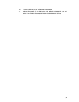136
(h) Continue gender issues and women consultation.
(i) Refresher courses for the operational staff are recommended to train and
equip them for efficient implementation of the Operation Manual.
 