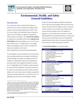 Environmental, Health, and Safety (EHS) Guidelines
GENERAL EHS GUIDELINES: INTRODUCTION
APRIL 30, 2007 1
WORLD BANK GROUP
Environmental, Health, and Safety
General Guidelines
Introduction
The Environmental, Health, and Safety (EHS) Guidelines are
technical reference documents with general and industry-specific
examples of Good International Industry Practice (GIIP)1. When
one or more members of the World Bank Group are involved in a
project, these EHS Guidelines are applied as required by their
respective policies and standards. These General EHS Guidelines
are designed to be used together with the relevant Industry Sector
EHS Guidelines which provide guidance to users on EHS issues in
specific industry sectors. For complex projects, use of multiple
industry-sector guidelines may be necessary. A complete list of
industry-sector guidelines can be found at:
www.ifc.org/ifcext/enviro.nsf/Content/EnvironmentalGuidelines
The EHS Guidelines contain the performance levels and measures
that are generally considered to be achievable in new facilities by
existing technology at reasonable costs. Application of the EHS
Guidelines to existing facilities may involve the establishment of
site-specific targets, with an appropriate timetable for achieving
them. The applicability of the EHS Guidelines should be tailored to
the hazards and risks established for each project on the basis of
the results of an environmental assessment2 in which site-specific
variables, such as host country context, assimilative capacity of the
environment, and other project factors, are taken into account. The
applicability of specific technical recommendations should be
1 Defined as the exercise of professional skill, diligence, prudence and foresight that
would be reasonably expected from skilled and experienced professionals engaged
in the same type of undertaking under the same or similar circumstances globally.
The circumstances that skilled and experienced professionals may find when
evaluating the range of pollution prevention and control techniques available to a
project may include, but are not limited to, varying levels of environmental
degradation and environmental assimilative capacity as well as varying levels of
financial and technical feasibility.
2 For IFC, such assessment is carried out consistent with Performance Standard 1,
and for the World Bank, with Operational Policy 4.01.
based on the professional opinion of qualified and experienced
persons. When host country regulations differ from the levels and
measures presented in the EHS Guidelines, projects are expected
to achieve whichever is more stringent. If less stringent levels or
measures than those provided in these EHS Guidelines are
appropriate, in view of specific project circumstances, a full and
detailed justification for any proposed alternatives is needed as part
of the site-specific environmental assessment. This justification
should demonstrate that the choice for any alternate performance
levels is protective of human health and the environment.
The General EHS Guidelines are organized as follows:
1. Environmental 3
1.1 Air Emissions and Ambient Air Quality 3
1.2 Energy Conservation 17
1.3 Wastewater and Ambient Water Quality 24
1.4 Water Conservation 32
1.5 Hazardous Materials Management 35
1.6 Waste Management 45
1.7 Noise 51
1.8 Contaminated Land 53
2. Occupational Health and Safety 59
2.1 General Facility Design and Operation 60
2.2 Communication and Training 62
2.3 Physical Hazards 64
2.4 Chemical Hazards 68
2.5 Biological Hazards 70
2.6 Radiological Hazards 72
2.7 Personal Protective Equipment (PPE) 72
2.8 Special Hazard Environments 73
2.9 Monitoring 74
3. Community Health and Safety 77
3.1 Water Quality and Availability 77
3.2 Structural Safety of Project Infrastructure 78
3.3 Life and Fire Safety (L&FS) 79
3.4 Traffic Safety 82
3.5 Transport of Hazardous Materials 82
3.6 Disease Prevention 85
3.7 Emergency Preparedness and Response 86
4. Construction and Decommissioning 89
4.1 Environment 89
4.2 Occupational Health & Safety 92
4.3 Community Health & Safety 94
References and Additional Sources* 96
 