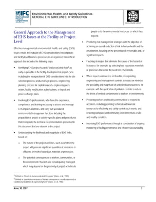 Environmental, Health, and Safety Guidelines
GENERAL EHS GUIDELINES: INTRODUCTION
APRIL 30, 2007 2
WORLD BANK GROUP
General Approach to the Management
of EHS Issues at the Facility or Project
Level
Effective management of environmental, health, and safety (EHS)
issues entails the inclusion of EHS considerations into corporate-
and facility-level business processes in an organized, hierarchical
approach that includes the following steps:
• Identifying EHS project hazards3 and associated risks4 as
early as possible in the facility development or project cycle,
including the incorporation of EHS considerations into the site
selection process, product design process, engineering
planning process for capital requests, engineering work
orders, facility modification authorizations, or layout and
process change plans.
• Involving EHS professionals, who have the experience,
competence, and training necessary to assess and manage
EHS impacts and risks, and carry out specialized
environmental management functions including the
preparation of project or activity-specific plans and procedures
that incorporate the technical recommendations presented in
this document that are relevant to the project.
• Understanding the likelihood and magnitude of EHS risks,
based on:
o The nature of the project activities, such as whether the
project will generate significant quantities of emissions or
effluents, or involve hazardous materials or processes;
o The potential consequences to workers, communities, or
the environment if hazards are not adequately managed,
which may depend on the proximity of project activities to
3 Defined as “threats to humans and what they value” (Kates, et al., 1985).
4 Defined as “quantitative measures of hazard consequences, usually expressed as
conditional probabilities of experiencing harm” (Kates, et. al., 1985)
people or to the environmental resources on which they
depend.
• Prioritizing risk management strategies with the objective of
achieving an overall reduction of risk to human health and the
environment, focusing on the prevention of irreversible and / or
significant impacts.
• Favoring strategies that eliminate the cause of the hazard at
its source, for example, by selecting less hazardous materials
or processes that avoid the need for EHS controls.
• When impact avoidance is not feasible, incorporating
engineering and management controls to reduce or minimize
the possibility and magnitude of undesired consequences, for
example, with the application of pollution controls to reduce
the levels of emitted contaminants to workers or environments.
• Preparing workers and nearby communities to respond to
accidents, including providing technical and financial
resources to effectively and safely control such events, and
restoring workplace and community environments to a safe
and healthy condition.
• Improving EHS performance through a combination of ongoing
monitoring of facility performance and effective accountability.
 