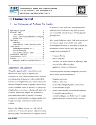 Environmental, Health, and Safety Guidelines
GENERAL EHS GUIDELINES: ENVIRONMENTAL
AIR EMISSIONS AND AMBIENT AIR QUALITY
APRIL 30, 2007 3
WORLD BANK GROUP
1.0 Environmental
1.1 Air Emissions and Ambient Air Quality
Applicability and Approach ...............................................3
Ambient Air Quality ..........................................................4
General Approach....................................................4
Projects Located in Degraded Airsheds or Ecologically
Sensitive Areas........................................................5
Point Sources ..................................................................5
Stack Height.............................................................5
Small Combustion Facilities Emissions Guidelines....6
Fugitive Sources..............................................................8
Volatile Organic Compounds (VOCs)........................8
Particulate Matter (PM).............................................8
Ozone Depleting Substances (ODS).........................9
Mobile Sources – Land-based..........................................9
Greenhouse Gases (GHGs).............................................9
Monitoring......................................................................10
Monitoring of Small Combustion Plants Emissions...11
Applicability and Approach
This guideline applies to facilities or projects that generate
emissions to air at any stage of the project life-cycle. It
complements the industry-specific emissions guidance presented
in the Industry Sector Environmental, Health, and Safety (EHS)
Guidelines by providing information about common techniques for
emissions management that may be applied to a range of industry
sectors. This guideline provides an approach to the management
of significant sources of emissions, including specific guidance for
assessment and monitoring of impacts. It is also intended to
provide additional information on approaches to emissions
management in projects located in areas of poor air quality, where
it may be necessary to establish project-specific emissions
standards.
Emissions of air pollutants can occur from a wide variety of
activities during the construction, operation, and decommissioning
phases of a project. These activities can be categorized based on
the spatial characteristic of the source including point sources,
fugitive sources, and mobile sources and, further, by process,
such as combustion, materials storage, or other industry sector-
specific processes.
Where possible, facilities and projects should avoid, minimize, and
control adverse impacts to human health, safety, and the
environment from emissions to air. Where this is not possible, the
generation and release of emissions of any type should be
managed through a combination of:
• Energy use efficiency
• Process modification
• Selection of fuels or other materials, the processing of which
may result in less polluting emissions
• Application of emissions control techniques
The selected prevention and control techniques may include one
or more methods of treatment depending on:
• Regulatory requirements
• Significance of the source
• Location of the emitting facility relative to other sources
• Location of sensitive receptors
• Existing ambient air quality, and potential for degradation of
the airshed from a proposed project
• Technical feasibility and cost effectiveness of the available
options for prevention, control, and release of emissions
 