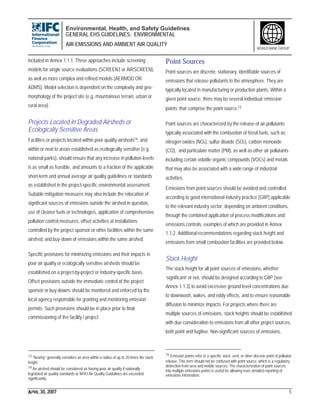 Environmental, Health, and Safety Guidelines
GENERAL EHS GUIDELINES: ENVIRONMENTAL
AIR EMISSIONS AND AMBIENT AIR QUALITY
APRIL 30, 2007 5
WORLD BANK GROUP
included in Annex 1.1.1. These approaches include screening
models for single source evaluations (SCREEN3 or AIRSCREEN),
as well as more complex and refined models (AERMOD OR
ADMS). Model selection is dependent on the complexity and geo-
morphology of the project site (e.g. mountainous terrain, urban or
rural area).
Projects Located in Degraded Airsheds or
Ecologically Sensitive Areas
Facilities or projects located within poor quality airsheds14, and
within or next to areas established as ecologically sensitive (e.g.
national parks), should ensure that any increase in pollution levels
is as small as feasible, and amounts to a fraction of the applicable
short-term and annual average air quality guidelines or standards
as established in the project-specific environmental assessment.
Suitable mitigation measures may also include the relocation of
significant sources of emissions outside the airshed in question,
use of cleaner fuels or technologies, application of comprehensive
pollution control measures, offset activities at installations
controlled by the project sponsor or other facilities within the same
airshed, and buy-down of emissions within the same airshed.
Specific provisions for minimizing emissions and their impacts in
poor air quality or ecologically sensitive airsheds should be
established on a project-by-project or industry-specific basis.
Offset provisions outside the immediate control of the project
sponsor or buy-downs should be monitored and enforced by the
local agency responsible for granting and monitoring emission
permits. Such provisions should be in place prior to final
commissioning of the facility / project.
13 “Nearby” generally considers an area within a radius of up to 20 times the stack
height.
14 An airshed should be considered as having poor air quality if nationally
legislated air quality standards or WHO Air Quality Guidelines are exceeded
significantly.
Point Sources
Point sources are discrete, stationary, identifiable sources of
emissions that release pollutants to the atmosphere. They are
typically located in manufacturing or production plants. Within a
given point source, there may be several individual ‘emission
points’ that comprise the point source.15
Point sources are characterized by the release of air pollutants
typically associated with the combustion of fossil fuels, such as
nitrogen oxides (NOx), sulfur dioxide (SO2), carbon monoxide
(CO), and particulate matter (PM), as well as other air pollutants
including certain volatile organic compounds (VOCs) and metals
that may also be associated with a wide range of industrial
activities.
Emissions from point sources should be avoided and controlled
according to good international industry practice (GIIP) applicable
to the relevant industry sector, depending on ambient conditions,
through the combined application of process modifications and
emissions controls, examples of which are provided in Annex
1.1.2. Additional recommendations regarding stack height and
emissions from small combustion facilities are provided below.
Stack Height
The stack height for all point sources of emissions, whether
‘significant’ or not, should be designed according to GIIP (see
Annex 1.1.3) to avoid excessive ground level concentrations due
to downwash, wakes, and eddy effects, and to ensure reasonable
diffusion to minimize impacts. For projects where there are
multiple sources of emissions, stack heights should be established
with due consideration to emissions from all other project sources,
both point and fugitive. Non-significant sources of emissions,
15 Emission points refer to a specific stack, vent, or other discrete point of pollution
release. This term should not be confused with point source, which is a regulatory
distinction from area and mobile sources. The characterization of point sources
into multiple emissions points is useful for allowing more detailed reporting of
emissions information.
 