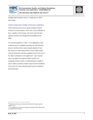 Environmental, Health, and Safety Guidelines
GENERAL EHS GUIDELINES: ENVIRONMENTAL
AIR EMISSIONS AND AMBIENT AIR QUALITY
APRIL 30, 2007 6
WORLD BANK GROUP
including small combustion sources,16 should also use GIIP in
stack design.
Small Combustion Facilities Emissions Guidelines
Small combustion processes are systems designed to deliver
electrical or mechanical power, steam, heat, or any combination of
these, regardless of the fuel type, with a total, rated heat input
capacity of between three Megawatt thermal (MWth) and 50
MWth.
The emissions guidelines in Table 1.1.2 are applicable to small
combustion process installations operating more than 500 hours
per year, and those with an annual capacity utilization of more
than 30 percent. Plants firing a mixture of fuels should compare
emissions performance with these guidelines based on the sum of
the relative contribution of each applied fuel17. Lower emission
values may apply if the proposed facility is located in an
ecologically sensitive airshed, or airshed with poor air quality, in
order to address potential cumulative impacts from the installation
of more than one small combustion plant as part of a distributed
generation project.
16 Small combustion sources are those with a total rated heat input capacity of
50MWth or less.
17 The contribution of a fuel is the percentage of heat input (LHV) provided by this
fuel multiplied by its limit value.
 