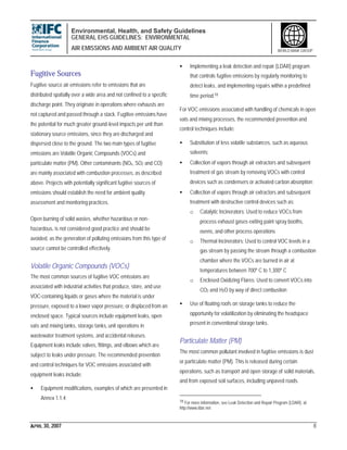 Environmental, Health, and Safety Guidelines
GENERAL EHS GUIDELINES: ENVIRONMENTAL
AIR EMISSIONS AND AMBIENT AIR QUALITY
APRIL 30, 2007 8
WORLD BANK GROUP
Fugitive Sources
Fugitive source air emissions refer to emissions that are
distributed spatially over a wide area and not confined to a specific
discharge point. They originate in operations where exhausts are
not captured and passed through a stack. Fugitive emissions have
the potential for much greater ground-level impacts per unit than
stationary source emissions, since they are discharged and
dispersed close to the ground. The two main types of fugitive
emissions are Volatile Organic Compounds (VOCs) and
particulate matter (PM). Other contaminants (NOx, SO2 and CO)
are mainly associated with combustion processes, as described
above. Projects with potentially significant fugitive sources of
emissions should establish the need for ambient quality
assessment and monitoring practices.
Open burning of solid wastes, whether hazardous or non-
hazardous, is not considered good practice and should be
avoided, as the generation of polluting emissions from this type of
source cannot be controlled effectively.
Volatile Organic Compounds (VOCs)
The most common sources of fugitive VOC emissions are
associated with industrial activities that produce, store, and use
VOC-containing liquids or gases where the material is under
pressure, exposed to a lower vapor pressure, or displaced from an
enclosed space. Typical sources include equipment leaks, open
vats and mixing tanks, storage tanks, unit operations in
wastewater treatment systems, and accidental releases.
Equipment leaks include valves, fittings, and elbows which are
subject to leaks under pressure. The recommended prevention
and control techniques for VOC emissions associated with
equipment leaks include:
• Equipment modifications, examples of which are presented in
Annex 1.1.4;
• Implementing a leak detection and repair (LDAR) program
that controls fugitive emissions by regularly monitoring to
detect leaks, and implementing repairs within a predefined
time period.18
For VOC emissions associated with handling of chemicals in open
vats and mixing processes, the recommended prevention and
control techniques include:
• Substitution of less volatile substances, such as aqueous
solvents;
• Collection of vapors through air extractors and subsequent
treatment of gas stream by removing VOCs with control
devices such as condensers or activated carbon absorption;
• Collection of vapors through air extractors and subsequent
treatment with destructive control devices such as:
o Catalytic Incinerators: Used to reduce VOCs from
process exhaust gases exiting paint spray booths,
ovens, and other process operations
o Thermal Incinerators: Used to control VOC levels in a
gas stream by passing the stream through a combustion
chamber where the VOCs are burned in air at
temperatures between 700º C to 1,300º C
o Enclosed Oxidizing Flares: Used to convert VOCs into
CO2 and H2O by way of direct combustion
• Use of floating roofs on storage tanks to reduce the
opportunity for volatilization by eliminating the headspace
present in conventional storage tanks.
Particulate Matter (PM)
The most common pollutant involved in fugitive emissions is dust
or particulate matter (PM). This is released during certain
operations, such as transport and open storage of solid materials,
and from exposed soil surfaces, including unpaved roads.
18 For more information, see Leak Detection and Repair Program (LDAR), at:
http://www.ldar.net
 