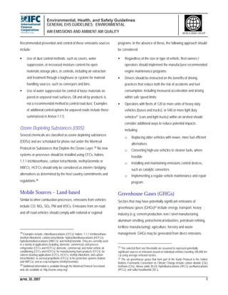 Environmental, Health, and Safety Guidelines
GENERAL EHS GUIDELINES: ENVIRONMENTAL
AIR EMISSIONS AND AMBIENT AIR QUALITY
APRIL 30, 2007 9
WORLD BANK GROUP
Recommended prevention and control of these emissions sources
include:
• Use of dust control methods, such as covers, water
suppression, or increased moisture content for open
materials storage piles, or controls, including air extraction
and treatment through a baghouse or cyclone for material
handling sources, such as conveyors and bins;
• Use of water suppression for control of loose materials on
paved or unpaved road surfaces. Oil and oil by-products is
not a recommended method to control road dust. Examples
of additional control options for unpaved roads include those
summarized in Annex 1.1.5.
Ozone Depleting Substances (ODS)
Several chemicals are classified as ozone depleting substances
(ODSs) and are scheduled for phase-out under the Montreal
Protocol on Substances that Deplete the Ozone Layer.19 No new
systems or processes should be installed using CFCs, halons,
1,1,1-trichloroethane, carbon tetrachloride, methyl bromide or
HBFCs. HCFCs should only be considered as interim / bridging
alternatives as determined by the host country commitments and
regulations.20
Mobile Sources – Land-based
Similar to other combustion processes, emissions from vehicles
include CO, NOx, SO2, PM and VOCs. Emissions from on-road
and off-road vehicles should comply with national or regional
19 Examples include: chlorofluorocarbons (CFCs); halons; 1,1,1-trichloroethane
(methyl chloroform); carbon tetrachloride; hydrochlorofluorocarbons (HCFCs);
hydrobromofluorocarbons (HBFCs); and methyl bromide.They are currently used
in a variety of applications including: domestic, commercial, and process
refrigeration (CFCs and HCFCs); domestic, commercial, and motor vehicle air
conditioning (CFCs and HCFCs); for manufacturing foam products (CFCs); for
solvent cleaning applications (CFCs, HCFCs, methyl chloroform, and carbon
tetrachloride); as aerosol propellants (CFCs); in fire protection systems (halons
and HBFCs); and as crop fumigants (methyl bromide).
20 Additional information is available through the Montreal Protocol Secretariat
web site available at: http://ozone.unep.org/
programs. In the absence of these, the following approach should
be considered:
• Regardless of the size or type of vehicle, fleet owners /
operators should implement the manufacturer recommended
engine maintenance programs;
• Drivers should be instructed on the benefits of driving
practices that reduce both the risk of accidents and fuel
consumption, including measured acceleration and driving
within safe speed limits;
• Operators with fleets of 120 or more units of heavy duty
vehicles (buses and trucks), or 540 or more light duty
vehicles21 (cars and light trucks) within an airshed should
consider additional ways to reduce potential impacts
including:
o Replacing older vehicles with newer, more fuel efficient
alternatives
o Converting high-use vehicles to cleaner fuels, where
feasible
o Installing and maintaining emissions control devices,
such as catalytic converters
o Implementing a regular vehicle maintenance and repair
program
Greenhouse Gases (GHGs)
Sectors that may have potentially significant emissions of
greenhouse gases (GHGs)22 include energy, transport, heavy
industry (e.g. cement production, iron / steel manufacturing,
aluminum smelting, petrochemical industries, petroleum refining,
fertilizer manufacturing), agriculture, forestry and waste
management. GHGs may be generated from direct emissions
21 The selected fleet size thresholds are assumed to represent potentially
significant sources of emissions based on individual vehicles traveling 100,000 km
/ yr using average emission factors.
22 The six greenhouse gases that form part of the Kyoto Protocol to the United
Nations Framework Convention on Climate Change include carbon dioxide (C02);
methane (CH4); nitrous oxide (N2O); hydrofluorocarbons (HFCs); perfluorocarbons
(PFCs); and sulfur hexafluoride (SF6).
 