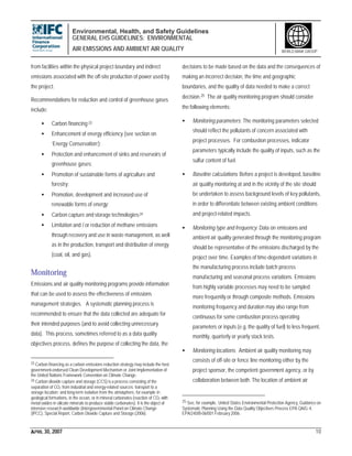 Environmental, Health, and Safety Guidelines
GENERAL EHS GUIDELINES: ENVIRONMENTAL
AIR EMISSIONS AND AMBIENT AIR QUALITY
APRIL 30, 2007 10
WORLD BANK GROUP
from facilities within the physical project boundary and indirect
emissions associated with the off-site production of power used by
the project.
Recommendations for reduction and control of greenhouse gases
include:
• Carbon financing;23
• Enhancement of energy efficiency (see section on
‘Energy Conservation’);
• Protection and enhancement of sinks and reservoirs of
greenhouse gases;
• Promotion of sustainable forms of agriculture and
forestry;
• Promotion, development and increased use of
renewable forms of energy;
• Carbon capture and storage technologies;24
• Limitation and / or reduction of methane emissions
through recovery and use in waste management, as well
as in the production, transport and distribution of energy
(coal, oil, and gas).
Monitoring
Emissions and air quality monitoring programs provide information
that can be used to assess the effectiveness of emissions
management strategies. A systematic planning process is
recommended to ensure that the data collected are adequate for
their intended purposes (and to avoid collecting unnecessary
data). This process, sometimes referred to as a data quality
objectives process, defines the purpose of collecting the data, the
23 Carbon financing as a carbon emissions reduction strategy may include the host
government-endorsed Clean Development Mechanism or Joint Implementation of
the United Nations Framework Convention on Climate Change.
24 Carbon dioxide capture and storage (CCS) is a process consisting of the
separation of CO2 from industrial and energy-related sources; transport to a
storage location; and long-term isolation from the atmosphere, for example in
geological formations, in the ocean, or in mineral carbonates (reaction of CO2 with
metal oxides in silicate minerals to produce stable carbonates). It is the object of
intensive research worldwide (Intergovernmental Panel on Climate Change
(IPCC), Special Report, Carbon Dioxide Capture and Storage (2006).
decisions to be made based on the data and the consequences of
making an incorrect decision, the time and geographic
boundaries, and the quality of data needed to make a correct
decision.25 The air quality monitoring program should consider
the following elements:
• Monitoring parameters: The monitoring parameters selected
should reflect the pollutants of concern associated with
project processes. For combustion processes, indicator
parameters typically include the quality of inputs, such as the
sulfur content of fuel.
• Baseline calculations: Before a project is developed, baseline
air quality monitoring at and in the vicinity of the site should
be undertaken to assess background levels of key pollutants,
in order to differentiate between existing ambient conditions
and project-related impacts.
• Monitoring type and frequency: Data on emissions and
ambient air quality generated through the monitoring program
should be representative of the emissions discharged by the
project over time. Examples of time-dependent variations in
the manufacturing process include batch process
manufacturing and seasonal process variations. Emissions
from highly variable processes may need to be sampled
more frequently or through composite methods. Emissions
monitoring frequency and duration may also range from
continuous for some combustion process operating
parameters or inputs (e.g. the quality of fuel) to less frequent,
monthly, quarterly or yearly stack tests.
• Monitoring locations: Ambient air quality monitoring may
consists of off-site or fence line monitoring either by the
project sponsor, the competent government agency, or by
collaboration between both. The location of ambient air
25 See, for example, United States Environmental Protection Agency, Guidance on
Systematic Planning Using the Data Quality Objectives Process EPA QA/G-4,
EPA/240/B-06/001 February 2006.
 
