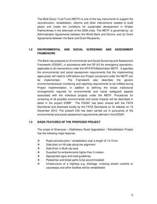 5
The Multi Donor Trust Fund (MDTF) is one of the key instruments to support the
reconstruction, rehabilitation, reforms and other interventions needed to build
peace and create the conditions for sustainable development in Khyber
Pakhtunkhwa in the aftermath of the 2009 crisis. The MDTF is governed by: (a)
Administration Agreements between the World Bank and Donors; and (b) Grant
Agreements between the Bank and Grant Recipients.
1.2 ENVIRONMENTAL AND SOCIAL SCREENING AND ASSESSMENT
FRAMEWORK
The Bank has prepared an Environmental and Social Screening and Assessment
Framework (ESSAF), in accordance with the OP 8.0 for emergency operations–
applicable to all interventions under the KP/FATA/Balochistan MDTF. It specifies
the environmental and social assessment requirements that the implementing
agency(ies) will need to fulfill before any Project component under the MDTF can
be implemented. The Framework also describes the generic
environmental/social monitoring and reporting requirements to be fulfilled during
Project implementation, in addition to defining the broad institutional
arrangements required for environmental and social safeguard aspects
associated with the individual projects under the MDTF. Procedures for
screening of all possible environmental and social impacts will be described in
detail in the project ESMP. The ESSAF has been shared with the FATA
Secretariat and disclosed locally by the FATA Secretariat on its website on 15
December 2010. The present EIA has been carried out in pursuance of the
environmental and social assessment requirements defined in the ESSAF.
1.3 BASIC FEATURES OF THE PROPOSED PROJECT
The scope of Shamozai – Dadhahara Road Upgradation / Rehabilitation Project
has the following major features:
Road reconstruction / rehabilitation over a length of 14.15 km
Side drain on hill side along the alignment
Side Drain in Built–Up area
Guardrail for embankments higher than 3 meters
Appropriate signs and road guidelines
Pedestrian and bridal paths to be accommodated
Infrastructure of a highway e.g. drainage, crossing stream culverts or
causeways and other facilities will be rehabilitated.
 