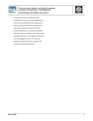 Environmental, Health, and Safety Guidelines
GENERAL EHS GUIDELINES: ENVIRONMENTAL
AIR EMISSIONS AND AMBIENT AIR QUALITY
APRIL 30, 2007 12
WORLD BANK GROUP
o If Annual Stack Emission Testing results show
constantly (3 consecutive years) and significantly (e.g.
less than 75 percent) better than the required levels,
frequency of Annual Stack Emission Testing can be
reduced from annual to every two or three years.
o Emission Monitoring: NOx: Continuous monitoring of
either NOx emissions or indicative NOx emissions using
combustion parameters. SO2: Continuous monitoring if
SO2 control equipment is used. PM: Continuous
monitoring of either PM emissions or indicative PM
emissions using operating parameters.
 