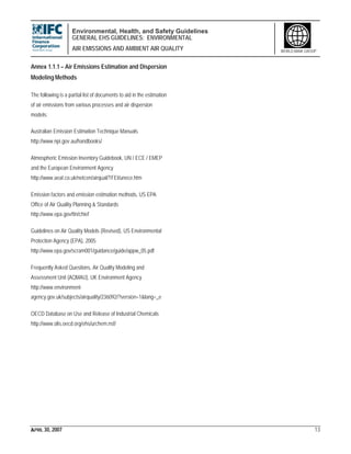 Environmental, Health, and Safety Guidelines
GENERAL EHS GUIDELINES: ENVIRONMENTAL
AIR EMISSIONS AND AMBIENT AIR QUALITY
APRIL 30, 2007 13
WORLD BANK GROUP
Annex 1.1.1 – Air Emissions Estimation and Dispersion
Modeling Methods
The following is a partial list of documents to aid in the estimation
of air emissions from various processes and air dispersion
models:
Australian Emission Estimation Technique Manuals
http://www.npi.gov.au/handbooks/
Atmospheric Emission Inventory Guidebook, UN / ECE / EMEP
and the European Environment Agency
http://www.aeat.co.uk/netcen/airqual/TFEI/unece.htm
Emission factors and emission estimation methods, US EPA
Office of Air Quality Planning & Standards
http://www.epa.gov/ttn/chief
Guidelines on Air Quality Models (Revised), US Environmental
Protection Agency (EPA), 2005
http://www.epa.gov/scram001/guidance/guide/appw_05.pdf
Frequently Asked Questions, Air Quality Modeling and
Assessment Unit (AQMAU), UK Environment Agency
http://www.environment-
agency.gov.uk/subjects/airquality/236092/?version=1&lang=_e
OECD Database on Use and Release of Industrial Chemicals
http://www.olis.oecd.org/ehs/urchem.nsf/
 