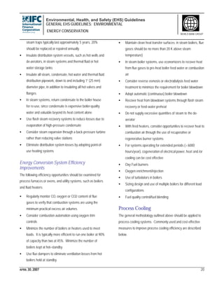Environmental, Health, and Safety (EHS) Guidelines
GENERAL EHS GUIDELINES: ENVIRONMENTAL
ENERGY CONSERVATION
APRIL 30, 2007 20
WORLD BANK GROUP
steam traps typically last approximately 5 years, 20%
should be replaced or repaired annually
• Insulate distribution system vessels, such as hot wells and
de-aerators, in steam systems and thermal fluid or hot
water storage tanks
• Insulate all steam, condensate, hot water and thermal fluid
distribution pipework, down to and including 1” (25 mm)
diameter pipe, in addition to insulating all hot valves and
flanges
• In steam systems, return condensate to the boiler house
for re-use, since condensate is expensive boiler-quality
water and valuable beyond its heat content alone
• Use flash steam recovery systems to reduce losses due to
evaporation of high-pressure condensate
• Consider steam expansion through a back-pressure turbine
rather than reducing valve stations
• Eliminate distribution system losses by adopting point-of-
use heating systems
Energy Conversion System Efficiency
Improvements
The following efficiency opportunities should be examined for
process furnaces or ovens, and utility systems, such as boilers
and fluid heaters:
• Regularly monitor CO, oxygen or CO2 content of flue
gases to verify that combustion systems are using the
minimum practical excess air volumes
• Consider combustion automation using oxygen-trim
controls
• Minimize the number of boilers or heaters used to meet
loads. It is typically more efficient to run one boiler at 90%
of capacity than two at 45%. Minimize the number of
boilers kept at hot–standby
• Use flue dampers to eliminate ventilation losses from hot
boilers held at standby
• Maintain clean heat transfer surfaces; in steam boilers, flue
gases should be no more than 20 K above steam
temperature)
• In steam boiler systems, use economizers to recover heat
from flue gases to pre-heat boiler feed water or combustion
air
• Consider reverse osmosis or electrodialysis feed water
treatment to minimize the requirement for boiler blowdown
• Adopt automatic (continuous) boiler blowdown
• Recover heat from blowdown systems through flash steam
recovery or feed-water preheat
• Do not supply excessive quantities of steam to the de-
aerator
• With fired heaters, consider opportunities to recover heat to
combustion air through the use of recuperative or
regenerative burner systems
• For systems operating for extended periods (> 6000
hours/year), cogeneration of electrical power, heat and /or
cooling can be cost effective
• Oxy Fuel burners
• Oxygen enrichment/injection
• Use of turbolators in boilers
• Sizing design and use of multiple boilers for different load
configurations
• Fuel quality control/fuel blending
Process Cooling
The general methodology outlined above should be applied to
process cooling systems. Commonly used and cost-effective
measures to improve process cooling efficiency are described
below.
 
