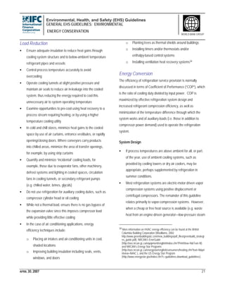 Environmental, Health, and Safety (EHS) Guidelines
GENERAL EHS GUIDELINES: ENVIRONMENTAL
ENERGY CONSERVATION
APRIL 30, 2007 21
WORLD BANK GROUP
Load Reduction
• Ensure adequate insulation to reduce heat gains through
cooling system structure and to below-ambient temperature
refrigerant pipes and vessels
• Control process temperature accurately to avoid
overcooling
• Operate cooling tunnels at slight positive pressure and
maintain air seals to reduce air in-leakage into the cooled
system, thus reducing the energy required to cool this
unnecessary air to system operating temperature
• Examine opportunities to pre-cool using heat recovery to a
process stream requiring heating, or by using a higher
temperature cooling utility
• In cold and chill stores, minimize heat gains to the cooled
space by use of air curtains, entrance vestibules, or rapidly
opening/closing doors. Where conveyors carry products
into chilled areas, minimize the area of transfer openings,
for example, by using strip curtains
• Quantify and minimize “incidental” cooling loads, for
example, those due to evaporator fans, other machinery,
defrost systems and lighting in cooled spaces, circulation
fans in cooling tunnels, or secondary refrigerant pumps
(e.g. chilled water, brines, glycols)
• Do not use refrigeration for auxiliary cooling duties, such as
compressor cylinder head or oil cooling
• While not a thermal load, ensure there is no gas bypass of
the expansion valve since this imposes compressor load
while providing little effective cooling
• In the case of air conditioning applications, energy
efficiency techniques include:
o Placing air intakes and air-conditioning units in cool,
shaded locations
o Improving building insulation including seals, vents,
windows, and doors
o Planting trees as thermal shields around buildings
o Installing timers and/or thermostats and/or
enthalpy-based control systems
o Installing ventilation heat recovery systems34
Energy Conversion
The efficiency of refrigeration service provision is normally
discussed in terms of Coefficient of Performance (“COP”), which
is the ratio of cooling duty divided by input power. COP is
maximized by effective refrigeration system design and
increased refrigerant compression efficiency, as well as
minimization of the temperature difference through which the
system works and of auxiliary loads (i.e. those in addition to
compressor power demand) used to operate the refrigeration
system.
System Design
• If process temperatures are above ambient for all, or part,
of the year, use of ambient cooling systems, such as
provided by cooling towers or dry air coolers, may be
appropriate, perhaps supplemented by refrigeration in
summer conditions.
• Most refrigeration systems are electric-motor driven vapor
compression systems using positive displacement or
centrifugal compressors. The remainder of this guideline
relates primarily to vapor-compression systems. However,
when a cheap or free heat source is available (e.g. waste
heat from an engine-driven generator—low-pressure steam
34 More information on HVAC energy efficiency can be found at the British
Columbia Building Corporation (Woolliams, 2002.
http://www.greenbuildingsbc.com/new_buildings/pdf_files/greenbuild_strategi
es_guide.pdf), NRCAN’s EnerGuide
(http://oee.nrcan.gc.ca/equipment/english/index.cfm?PrintView=N&Text=N)
and NRCAN’s Energy Star Programs
(http://oee.nrcan.gc.ca/energystar/english/consumers/heating.cfm?text=N&pri
ntview=N#AC ), and the US Energy Star Program
(http://www.energystar.gov/index.cfm?c=guidelines.download_guidelines).
 