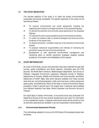 6
1.4 THE STUDY OBJECTIVES
The ultimate objective of the study is to make the project environmentally
sustainable and socially acceptable. The specific objectives of this study can be
identified as follows:
To carryout environmental and social assessment including the
supporting administrative and legal framework of the proposed highway.
To identify the potential environmental issues pertaining to the proposed
highway.
To evaluate the site’s social acceptance and environmental soundness.
To collect the baseline data on physical biological and socio–economic
conditions of the project area.
To identify preventive / remedial measures of the potential environmental
impacts.
To propose institutional responsibilities and methods of monitoring the
preventive measures and monitoring procedures.
Development of well resourced environmental management and
monitoring plans to identify preventive strategies targeted towards
avoidance, minimization and rehabilitation of the impacts.
1.5 STUDY METHODOLOGY
As a part of EIA Study, primary and secondary data were collected through field
surveys, public consultations and library research. Consulted were the PHA
Sources, the World Bank Literature, Meteorological Department, Soil Survey of
Pakistan, Integrated Environment Laboratory, Statistical Survey of Pakistan,
Departments of Forestry, Wildlife and Fisheries and Communication and Works
Department of GoKP. Major data which became available from these sources
were land use, soil and physiographic, traffic and noise level, surface and ground
water quality, and biodiversity. Above all the data on social and economic factors
prevailing in Swat in general and in the project area in particular were available
from Pakistan Statistical Year Book, District Gazetteer and Economic Survey of
Pakistan.
For social data of nearby communities, a structured survey was conducted. For
Rapid Rural Survey of the area another questionnaire was used. For information
on any resettlement issues, a separate stand alone study will be carried out and
as and when data becomes available, it can be incorporated in social baseline.
1.5.1 Environmental Assessment Process
The methodology adopted to carry out the EIA Study of the proposed project was
as follows:
 