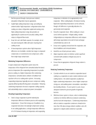 Environmental, Health, and Safety (EHS) Guidelines
GENERAL EHS GUIDELINES: ENVIRONMENTAL
ENERGY CONSERVATION
APRIL 30, 2007 22
WORLD BANK GROUP
that has passed through a back-pressure turbine),
absorption refrigeration may be appropriate.
• Exploit high cooling temperature range: precooling by
ambient and/or ‘high temperature’ refrigeration before final
cooling can reduce refrigeration capital and running costs.
High cooling temperature range also provides an
opportunity for countercurrent (cascade) cooling, which
reduces refrigerant flow needs.
• Keep ‘hot’ and ‘cold’ fluids separate, for example, do not
mix water leaving the chiller with water returning from
cooling circuits.
• In low-temperature systems where high temperature
differences are inevitable, consider two-stage or compound
compression, or economized screw compressors, rather
than single-stage compression.
Minimizing Temperature Differences
A vapor-compression refrigeration system raises the
temperature of the refrigerant from somewhat below the lowest
process temperature (the evaporating temperature) to provide
process cooling, to a higher temperature (the condensing
temperature), somewhat above ambient, to facilitate heat
rejection to the air or cooling water systems. Increasing
evaporating temperature typically increases compressor cooling
capacity without greatly affecting power consumption. Reducing
condensing temperature increases evaporator cooling capacity
and substantially reduces compressor power consumption.
Elevating Evaporating Temperature
• Select a large evaporator to permit relatively low
temperature differences between process and evaporating
temperatures. Ensure that energy use of auxiliaries (e.g.
evaporator fans) does not outweigh compression savings.
In air-cooling applications, a design temperature difference
of 6-10 K between leaving air temperature and evaporating
temperature is indicative of an appropriately sized
evaporator. When cooling liquids, 2K between leaving
liquid and evaporating temperatures can be achieved,
though a 4K difference is generally indicative of a
generously-sized evaporator.
• Keep the evaporator clean. When cooling air, ensure
correct defrost operation. In liquid cooling, monitor
refrigerant/process temperature differences and compare
with design expectations to be alert to heat exchanger
contamination by scale or oil.
• Ensure oil is regularly removed from the evaporator, and
that oil additions and removals balance.
• Avoid the use of back-pressure valves.
• Adjust expansion valves to minimize suction superheat
consistent with avoidance of liquid carry-over to
compressors.
• Ensure that an appropriate refrigerant charge volume is
present.
Reducing Condensing Temperature
• Consider whether to use air-cooled or evaporation-based
cooling (e.g. evaporative or water cooled condensers and
cooling towers). Air-cooled evaporators usually have
higher condensing temperatures, hence higher compressor
energy use, and auxiliary power consumption, especially in
low humidity climates. If a wet system is used, ensure
adequate treatment to prevent growth of legionella
bacteria.
• Whichever basic system is chosen, select a relatively large
condenser to minimize differences between condensing
and the heat sink temperatures. Condensing temperatures
with air cooled or evaporative condensers should not be
more than 10K above design ambient condition, and a 4K
approach in a liquid-cooled condenser is possible.
 