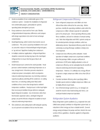 Environmental, Health, and Safety (EHS) Guidelines
GENERAL EHS GUIDELINES: ENVIRONMENTAL
ENERGY CONSERVATION
APRIL 30, 2007 23
WORLD BANK GROUP
• Avoid accumulation of non-condensable gases in the
condenser system. Consider the installation of refrigerated
non-condensable purgers, particularly for systems
operating below atmospheric pressure.
• Keep condensers clean and free from scale. Monitor
refrigerant/ambient temperature differences and compare
with design expectations to be alert to heat exchanger
contamination.
• Avoid liquid backup, which restricts heat transfer area in
condensers. This can be caused by installation errors such
as concentric reducers in horizontal liquid refrigerant pipes,
or “up and over” liquid lines leading from condensers.
• In multiple condenser applications, refrigerant liquid lines
should be connected via drop-leg traps to the main liquid
refrigerant line to ensure that hot gases flow to all
condensers.
• Avoid head pressure control to the extent possible. Head
pressure control maintains condensing temperature at, or
near, design levels. It therefore prevents reduction in
compressor power consumption, which accompanies
reduced condensing temperature, by restricting condenser
capacity (usually by switching off the condenser, or cooling
tower fans, or restricting cooling water flow) under
conditions of less severe than design load or ambient
temperature conditions. Head pressure is often kept higher
than necessary to facilitate hot gas defrost or adequate
liquid refrigerant circulation. Use of electronic rather than
thermostatic expansion valves, and liquid refrigerant
pumps can permit effective refrigerant circulation at much
reduced condensing temperatures.
• Site condensers and cooling towers with adequate spacing
so as to prevent recirculation of hot air into the tower.
Refrigerant Compression Efficiency
• Some refrigerant compressors and chillers are more
efficient than others offered for the same duty. Before
purchase, identify the operating conditions under which the
compressor or chiller is likely to operate for substantial
parts of its annual cycle. Check operating efficiency under
these conditions, and ask for estimates of annual running
cost. Note that refrigeration and HVAC systems rarely run
for extended periods at design conditions, which are
deliberately extreme. Operational efficiency under the most
commonly occurring off-design conditions is likely to be
most important.
• Compressors lose efficiency when unloaded. Avoid
operation of multiple compressors at part-load conditions.
Note that package chillers can gain coefficient of
performance (COP) when slightly unloaded, as loss of
compressor efficiency can be outweighed by the benefits of
reduced condensing and elevated evaporating
temperature. However, it is unlikely to be energy efficient
to operate a single compressor-chiller at less than 50% of
capacity.
• Consider turndown efficiency when specifying chillers.
Variable speed control or multiple compressor chillers can
be highly efficient at part loads.
• Use of thermal storage systems (e.g., ice storage) can
avoid the need for close load-tracking and, hence, can
avoid part-loaded compressor operation.
Refrigeration System Auxiliaries
Many refrigeration system auxiliaries (e.g. evaporator fans and
chilled water pumps) contribute to refrigeration system load, so
reductions in their energy use have a double benefit. General
energy saving techniques for pumps and fans, listed in the next
section of these guidelines, should be applied to refrigeration
auxiliaries.
 