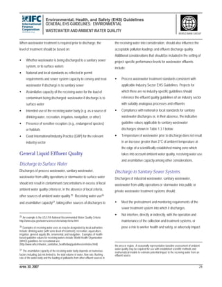 Environmental, Health, and Safety (EHS) Guidelines
GENERAL EHS GUIDELINES: ENVIRONMENTAL
WASTEWATER AND AMBIENT WATER QUALITY
APRIL 30, 2007 26
WORLD BANK GROUP
When wastewater treatment is required prior to discharge, the
level of treatment should be based on:
• Whether wastewater is being discharged to a sanitary sewer
system, or to surface waters
• National and local standards as reflected in permit
requirements and sewer system capacity to convey and treat
wastewater if discharge is to sanitary sewer
• Assimilative capacity of the receiving water for the load of
contaminant being discharged wastewater if discharge is to
surface water
• Intended use of the receiving water body (e.g. as a source of
drinking water, recreation, irrigation, navigation, or other)
• Presence of sensitive receptors (e.g., endangered species)
or habitats
• Good International Industry Practice (GIIP) for the relevant
industry sector
General Liquid Effluent Quality
Discharge to Surface Water
Discharges of process wastewater, sanitary wastewater,
wastewater from utility operations or stormwater to surface water
should not result in contaminant concentrations in excess of local
ambient water quality criteria or, in the absence of local criteria,
other sources of ambient water quality.35 Receiving water use36
and assimilative capacity37, taking other sources of discharges to
35 An example is the US EPA National Recommended Water Quality Criteria
http://www.epa.gov/waterscience/criteria/wqcriteria.html
36 Examples of receiving water uses as may be designated by local authorities
include: drinking water (with some level of treatment), recreation, aquaculture,
irrigation, general aquatic life, ornamental, and navigation. Examples of health-
based guideline values for receiving waters include World Health Organization
(WHO) guidelines for recreational use
(http://www.who.int/water_sanitation_health/dwq/guidelines/en/index.html)
37 The assimilative capacity of the receiving water body depends on numerous
factors including, but not limited to, the total volume of water, flow rate, flushing
rate of the water body and the loading of pollutants from other effluent sources in
the receiving water into consideration, should also influence the
acceptable pollution loadings and effluent discharge quality.
Additional considerations that should be included in the setting of
project-specific performance levels for wastewater effluents
include:
• Process wastewater treatment standards consistent with
applicable Industry Sector EHS Guidelines. Projects for
which there are no industry-specific guidelines should
reference the effluent quality guidelines of an industry sector
with suitably analogous processes and effluents;
• Compliance with national or local standards for sanitary
wastewater discharges or, in their absence, the indicative
guideline values applicable to sanitary wastewater
discharges shown in Table 1.3.1 below;
• Temperature of wastewater prior to discharge does not result
in an increase greater than 3°C of ambient temperature at
the edge of a scientifically established mixing zone which
takes into account ambient water quality, receiving water use
and assimilative capacity among other considerations.
Discharge to Sanitary Sewer Systems
Discharges of industrial wastewater, sanitary wastewater,
wastewater from utility operations or stormwater into public or
private wastewater treatment systems should:
• Meet the pretreatment and monitoring requirements of the
sewer treatment system into which it discharges.
• Not interfere, directly or indirectly, with the operation and
maintenance of the collection and treatment systems, or
pose a risk to worker health and safety, or adversely impact
the area or region. A seasonally representative baseline assessment of ambient
water quality may be required for use with established scientific methods and
mathematical models to estimate potential impact to the receiving water from an
effluent source.
 