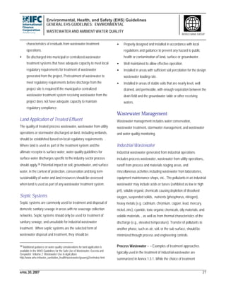 Environmental, Health, and Safety (EHS) Guidelines
GENERAL EHS GUIDELINES: ENVIRONMENTAL
WASTEWATER AND AMBIENT WATER QUALITY
APRIL 30, 2007 27
WORLD BANK GROUP
characteristics of residuals from wastewater treatment
operations.
• Be discharged into municipal or centralized wastewater
treatment systems that have adequate capacity to meet local
regulatory requirements for treatment of wastewater
generated from the project. Pretreatment of wastewater to
meet regulatory requirements before discharge from the
project site is required if the municipal or centralized
wastewater treatment system receiving wastewater from the
project does not have adequate capacity to maintain
regulatory compliance.
Land Application of Treated Effluent
The quality of treated process wastewater, wastewater from utility
operations or stormwater discharged on land, including wetlands,
should be established based on local regulatory requirements. .
Where land is used as part of the treatment system and the
ultimate receptor is surface water, water quality guidelines for
surface water discharges specific to the industry sector process
should apply.38 Potential impact on soil, groundwater, and surface
water, in the context of protection, conservation and long term
sustainability of water and land resources should be assessed
when land is used as part of any wastewater treatment system.
Septic Systems
Septic systems are commonly used for treatment and disposal of
domestic sanitary sewage in areas with no sewerage collection
networks, Septic systems should only be used for treatment of
sanitary sewage, and unsuitable for industrial wastewater
treatment. When septic systems are the selected form of
wastewater disposal and treatment, they should be:
38 Additional guidance on water quality considerations for land application is
available in the WHO Guidelines for the Safe Use of Wastewater, Excreta and
Greywater. Volume 2: Wastewater Use in Agriculture
http://www.who.int/water_sanitation_health/wastewater/gsuweg2/en/index.html
• Properly designed and installed in accordance with local
regulations and guidance to prevent any hazard to public
health or contamination of land, surface or groundwater.
• Well maintained to allow effective operation.
• Installed in areas with sufficient soil percolation for the design
wastewater loading rate.
• Installed in areas of stable soils that are nearly level, well
drained, and permeable, with enough separation between the
drain field and the groundwater table or other receiving
waters.
Wastewater Management
Wastewater management includes water conservation,
wastewater treatment, stormwater management, and wastewater
and water quality monitoring.
Industrial Wastewater
Industrial wastewater generated from industrial operations
includes process wastewater, wastewater from utility operations,,
runoff from process and materials staging areas, and
miscellaneous activities including wastewater from laboratories,
equipment maintenance shops, etc.. The pollutants in an industrial
wastewater may include acids or bases (exhibited as low or high
pH), soluble organic chemicals causing depletion of dissolved
oxygen, suspended solids, nutrients (phosphorus, nitrogen),
heavy metals (e.g. cadmium, chromium, copper, lead, mercury,
nickel, zinc), cyanide, toxic organic chemicals, oily materials, and
volatile materials. , as well as from thermal characteristics of the
discharge (e.g., elevated temperature). Transfer of pollutants to
another phase, such as air, soil, or the sub-surface, should be
minimized through process and engineering controls.
Process Wastewater – – Examples of treatment approaches
typically used in the treatment of industrial wastewater are
summarized in Annex 1.3.1. While the choice of treatment
 