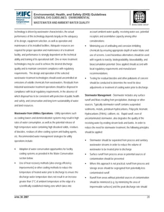 Environmental, Health, and Safety (EHS) Guidelines
GENERAL EHS GUIDELINES: ENVIRONMENTAL
WASTEWATER AND AMBIENT WATER QUALITY
APRIL 30, 2007 28
WORLD BANK GROUP
technology is driven by wastewater characteristics, the actual
performance of this technology depends largely on the adequacy
of its design, equipment selection, as well as operation and
maintenance of its installed facilities. Adequate resources are
required for proper operation and maintenance of a treatment
facility, and performance is strongly dependent on the technical
ability and training of its operational staff. One or more treatment
technologies may be used to achieve the desired discharge
quality and to maintain consistent compliance with regulatory
requirements. The design and operation of the selected
wastewater treatment technologies should avoid uncontrolled air
emissions of volatile chemicals from wastewaters. Residuals from
industrial wastewater treatment operations should be disposed in
compliance with local regulatory requirements, in the absence of
which disposal has to be consistent with protection of public health
and safety, and conservation and long term sustainability of water
and land resources.
Wastewater from Utilities Operations - Utility operations such
as cooling towers and demineralization systems may result in high
rates of water consumption, as well as the potential release of
high temperature water containing high dissolved solids, residues
of biocides, residues of other cooling system anti-fouling agents,
etc. Recommended water management strategies for utility
operations include:
• Adoption of water conservation opportunities for facility
cooling systems as provided in the Water Conservation
section below;
• Use of heat recovery methods (also energy efficiency
improvements) or other cooling methods to reduce the
temperature of heated water prior to discharge to ensure the
discharge water temperature does not result in an increase
greater than 3°C of ambient temperature at the edge of a
scientifically established mixing zone which takes into
account ambient water quality, receiving water use, potential
receptors and assimilative capacity among other
considerations;
• Minimizing use of antifouling and corrosion inhibiting
chemicals by ensuring appropriate depth of water intake and
use of screens. Least hazardous alternatives should be used
with regards to toxicity, biodegradability, bioavailability, and
bioaccumulation potential. Dose applied should accord with
local regulatory requirements and manufacturer
recommendations;
• Testing for residual biocides and other pollutants of concern
should be conducted to determine the need for dose
adjustments or treatment of cooling water prior to discharge.
Stormwater Management - Stormwater includes any surface
runoff and flows resulting from precipitation, drainage or other
sources. Typically stormwater runoff contains suspended
sediments, metals, petroleum hydrocarbons, Polycyclic Aromatic
Hydrocarbons (PAHs), coliform, etc. Rapid runoff, even of
uncontaminated stormwater, also degrades the quality of the
receiving water by eroding stream beds and banks. In order to
reduce the need for stormwater treatment, the following principles
should be applied:
• Stormwater should be separated from process and sanitary
wastewater streams in order to reduce the volume of
wastewater to be treated prior to discharge
• Surface runoff from process areas or potential sources of
contamination should be prevented
• Where this approach is not practical, runoff from process and
storage areas should be segregated from potentially less
contaminated runoff
• Runoff from areas without potential sources of contamination
should be minimized (e.g. by minimizing the area of
impermeable surfaces) and the peak discharge rate should
 