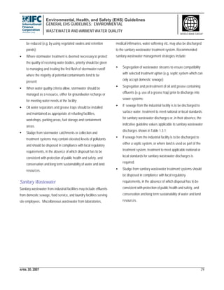 Environmental, Health, and Safety (EHS) Guidelines
GENERAL EHS GUIDELINES: ENVIRONMENTAL
WASTEWATER AND AMBIENT WATER QUALITY
APRIL 30, 2007 29
WORLD BANK GROUP
be reduced (e.g. by using vegetated swales and retention
ponds);
• Where stormwater treatment is deemed necessary to protect
the quality of receiving water bodies, priority should be given
to managing and treating the first flush of stormwater runoff
where the majority of potential contaminants tend to be
present;
• When water quality criteria allow, stormwater should be
managed as a resource, either for groundwater recharge or
for meeting water needs at the facility;
• Oil water separators and grease traps should be installed
and maintained as appropriate at refueling facilities,
workshops, parking areas, fuel storage and containment
areas.
• Sludge from stormwater catchments or collection and
treatment systems may contain elevated levels of pollutants
and should be disposed in compliance with local regulatory
requirements, in the absence of which disposal has to be
consistent with protection of public health and safety, and
conservation and long term sustainability of water and land
resources.
Sanitary Wastewater
Sanitary wastewater from industrial facilities may include effluents
from domestic sewage, food service, and laundry facilities serving
site employees. Miscellaneous wastewater from laboratories,
medical infirmaries, water softening etc. may also be discharged
to the sanitary wastewater treatment system. Recommended
sanitary wastewater management strategies include:
• Segregation of wastewater streams to ensure compatibility
with selected treatment option (e.g. septic system which can
only accept domestic sewage);
• Segregation and pretreatment of oil and grease containing
effluents (e.g. use of a grease trap) prior to discharge into
sewer systems;
• If sewage from the industrial facility is to be discharged to
surface water, treatment to meet national or local standards
for sanitary wastewater discharges or, in their absence, the
indicative guideline values applicable to sanitary wastewater
discharges shown in Table 1.3.1;
• If sewage from the industrial facility is to be discharged to
either a septic system, or where land is used as part of the
treatment system, treatment to meet applicable national or
local standards for sanitary wastewater discharges is
required.
• Sludge from sanitary wastewater treatment systems should
be disposed in compliance with local regulatory
requirements, in the absence of which disposal has to be
consistent with protection of public health and safety, and
conservation and long term sustainability of water and land
resources.
 