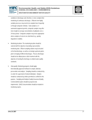 Environmental, Health, and Safety (EHS) Guidelines
GENERAL EHS GUIDELINES: ENVIRONMENTAL
WASTEWATER AND AMBIENT WATER QUALITY
APRIL 30, 2007 31
WORLD BANK GROUP
variations in discharges and, therefore, is more complex than
monitoring of continuous discharges. Effluents from highly
variable processes may need to be sampled more frequently
or through composite methods. Grab samples or, if
automated equipment permits, composite samples may offer
more insight on average concentrations of pollutants over a
24-hour period. Composite samplers may not be appropriate
where analytes of concern are short-lived (e.g., quickly
degraded or volatile).
• Monitoring locations: The monitoring location should be
selected with the objective of providing representative
monitoring data. Effluent sampling stations may be located
at the final discharge, as well as at strategic upstream points
prior to merging of different discharges. Process discharges
should not be diluted prior or after treatment with the
objective of meeting the discharge or ambient water quality
standards.
• Data quality: Monitoring programs should apply
internationally approved methods for sample collection,
preservation and analysis. Sampling should be conducted by
or under the supervision of trained individuals. Analysis
should be conducted by entities permitted or certified for this
purpose. Sampling and Analysis Quality Assurance/Quality
Control (QA/QC) plans should be prepared and,
implemented. QA/QC documentation should be included in
monitoring reports.
 