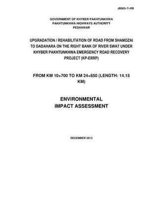 JB063–T–RB
GOVERNMENT OF KHYBER PAKHTUNKHWA
PAKHTUNKHWA HIGHWAYS AUTHORITY
PESHAWAR
UPGRADATION / REHABILITATION OF ROAD FROM SHAMOZAI
TO DADAHARA ON THE RIGHT BANK OF RIVER SWAT UNDER
KHYBER PAKHTUNKHWA EMERGENCY ROAD RECOVERY
PROJECT (KP-ERRP)
FROM KM 10+700 TO KM 24+850 (LENGTH: 14.15
KM)
ENVIRONMENTAL
IMPACT ASSESSMENT
DECEMBER 2013
 