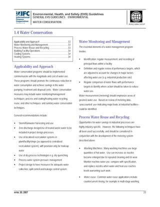 Environmental, Health, and Safety (EHS) Guidelines
GENERAL EHS GUIDELINES: ENVIRONMENTAL
WATER CONSERVATION
APRIL 30, 2007 33
WORLD BANK GROUP
1.4 Water Conservation
Applicability and Approach .............................................33
Water Monitoring and Management................................33
Process Water Reuse and Recycling..............................33
Building Facility Operations............................................34
Cooling Systems............................................................34
Heating Systems............................................................34
Applicability and Approach
Water conservation programs should be implemented
commensurate with the magnitude and cost of water use.
These programs should promote the continuous reduction in
water consumption and achieve savings in the water
pumping, treatment and disposal costs. Water conservation
measures may include water monitoring/management
techniques; process and cooling/heating water recycling,
reuse, and other techniques; and sanitary water conservation
techniques.
General recommendations include:
• Storm/Rainwater harvesting and use
• Zero discharge design/Use of treated waste water to be
included in project design processes
• Use of localized recirculation systems in
plant/facility/shops (as opposed to centralized
recirculation system), with provision only for makeup
water
• Use of dry process technologies e.g. dry quenching
• Process water system pressure management
• Project design to have measures for adequate water
collection, spill control and leakage control system
Water Monitoring and Management
The essential elements of a water management program
involve:
• Identification, regular measurement, and recording of
principal flows within a facility;
• Definition and regular review of performance targets, which
are adjusted to account for changes in major factors
affecting water use (e.g. industrial production rate);
• Regular comparison of water flows with performance
targets to identify where action should be taken to reduce
water use.
Water measurement (metering) should emphasize areas of
greatest water use. Based on review of metering data,
‘unaccounted’ use–indicating major leaks at industrial facilities–
could be identified.
Process Water Reuse and Recycling
Opportunities for water savings in industrial processes are
highly industry-specific. However, the following techniques have
all been used successfully, and should be considered in
conjunction with the development of the metering system
described above.
• Washing Machines: Many washing machines use large
quantities of hot water. Use can increase as nozzles
become enlarged due to repeated cleaning and /or wear.
Monitor machine water use, compare with specification,
and replace nozzles when water and heat use reaches
levels warranting such work.
• Water reuse: Common water reuse applications include
countercurrent rinsing, for example in multi-stage washing
 