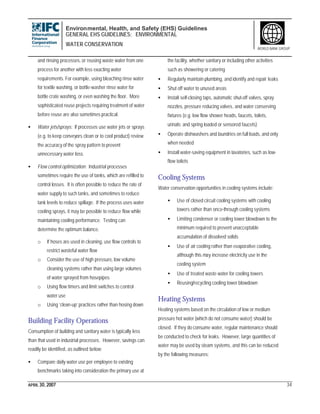 Environmental, Health, and Safety (EHS) Guidelines
GENERAL EHS GUIDELINES: ENVIRONMENTAL
WATER CONSERVATION
APRIL 30, 2007 34
WORLD BANK GROUP
and rinsing processes, or reusing waste water from one
process for another with less exacting water
requirements. For example, using bleaching rinse water
for textile washing, or bottle-washer rinse water for
bottle crate washing, or even washing the floor. More
sophisticated reuse projects requiring treatment of water
before reuse are also sometimes practical.
• Water jets/sprays: If processes use water jets or sprays
(e.g. to keep conveyors clean or to cool product) review
the accuracy of the spray pattern to prevent
unnecessary water loss.
• Flow control optimization: Industrial processes
sometimes require the use of tanks, which are refilled to
control losses. It is often possible to reduce the rate of
water supply to such tanks, and sometimes to reduce
tank levels to reduce spillage. If the process uses water
cooling sprays, it may be possible to reduce flow while
maintaining cooling performance. Testing can
determine the optimum balance.
o If hoses are used in cleaning, use flow controls to
restrict wasteful water flow
o Consider the use of high pressure, low volume
cleaning systems rather than using large volumes
of water sprayed from hosepipes
o Using flow timers and limit switches to control
water use
o Using ‘clean-up’ practices rather than hosing down
Building Facility Operations
Consumption of building and sanitary water is typically less
than that used in industrial processes. However, savings can
readily be identified, as outlined below:
• Compare daily water use per employee to existing
benchmarks taking into consideration the primary use at
the facility, whether sanitary or including other activities
such as showering or catering
• Regularly maintain plumbing, and identify and repair leaks
• Shut off water to unused areas
• Install self-closing taps, automatic shut-off valves, spray
nozzles, pressure reducing valves, and water conserving
fixtures (e.g. low flow shower heads, faucets, toilets,
urinals; and spring loaded or sensored faucets)
• Operate dishwashers and laundries on full loads, and only
when needed
• Install water-saving equipment in lavatories, such as low-
flow toilets
Cooling Systems
Water conservation opportunities in cooling systems include:
• Use of closed circuit cooling systems with cooling
towers rather than once-through cooling systems
• Limiting condenser or cooling tower blowdown to the
minimum required to prevent unacceptable
accumulation of dissolved solids
• Use of air cooling rather than evaporative cooling,
although this may increase electricity use in the
cooling system
• Use of treated waste water for cooling towers
• Reusing/recycling cooling tower blowdown
Heating Systems
Heating systems based on the circulation of low or medium
pressure hot water (which do not consume water) should be
closed. If they do consume water, regular maintenance should
be conducted to check for leaks. However, large quantities of
water may be used by steam systems, and this can be reduced
by the following measures:
 