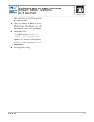 Environmental, Health, and Safety (EHS) Guidelines
GENERAL EHS GUIDELINES: ENVIRONMENTAL
WATER CONSERVATION
APRIL 30, 2007 35
WORLD BANK GROUP
• Repair of steam and condensate leaks, and repair
of all failed steam traps
• Return of condensate to the boilerhouse, and use
of heat exchangers (with condensate return) rather
than direct steam injection where process permits
• Flash steam recovery
• Minimizing boiler blowdown consistent with
maintaining acceptably low dissolved solids in
boiler water. Use of reverse osmosis boiler feed
water treatment substantially reduces the need for
boiler blowdown
• Minimizing deaerator heating
 