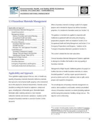 Environmental, Health, and Safety (EHS) Guidelines
GENERAL EHS GUIDELINES: ENVIRONMENTAL
HAZARDOUS MATERIALS MANAGEMENT
APRIL 30, 2007 36
WORLD BANK GROUP
1.5 Hazardous Materials Management
Applicability and Approach .............................................36
General Hazardous Materials Management....................37
Hazard Assessment...............................................37
Management Actions..............................................37
Release Prevention and Control Planning............38
Occupational Health and Safety...........................38
Process Knowledge and Documentation..............39
Preventive Measures..............................................39
Hazardous Materials Transfer..............................39
Overfill Protection................................................39
Reaction, Fire, and Explosion Prevention.............40
Control Measures...................................................40
Secondary Containment (Liquids)........................40
Storage Tank and Piping Leak Detection..............41
Underground Storage Tanks (USTs) ....................41
Management of Major Hazards.......................................42
Management Actions..............................................42
Preventive Measures..............................................43
Emergency Preparedness and Response...............44
Community Involvement and Awareness.................44
Applicability and Approach
These guidelines apply to projects that use, store, or handle any
quantity of hazardous materials (Hazmats), defined as materials
that represent a risk to human health, property, or the environment
due to their physical or chemical characteristics. Hazmats can be
classified according to the hazard as explosives; compressed
gases, including toxic or flammable gases; flammable liquids;
flammable solids; oxidizing substances; toxic materials;
radioactive material; and corrosive substances. Guidance on the
transport of hazardous materials is covered in Section 3 of this
document.
When a hazardous material is no longer usable for its original
purpose and is intended for disposal, but still has hazardous
properties, it is considered a hazardous waste (see Section 1.4).
This guidance is intended to be applied in conjunction with
traditional occupational health and safety and emergency
preparedness programs which are included in Section 2.0 on
Occupational Health and Safety Management, and Section 3.7 on
Emergency Preparedness and Response. Guidance on the
Transport of Hazardous Materials is provided in Section 3.5.
This section is divided into two main subsections:
General Hazardous Materials Management: Guidance applicable
to all projects or facilities that handle or store any quantity of
hazardous materials.
Management of Major Hazards: Additional guidance for projects or
facilities that store or handle hazardous materials at, or above,
threshold quantities39, and thus require special treatment to
prevent accidents such as fire, explosions, leaks or spills, and to
prepare and respond to emergencies.
The overall objective of hazardous materials management is to
avoid or, when avoidance is not feasible, minimize uncontrolled
releases of hazardous materials or accidents (including explosion
and fire) during their production, handling, storage and use. This
objective can be achieved by:
39 For examples, threshold quantities should be those established for emergency
planning purposes such as provided in the US Environmental Protection Agency.
Protection of Environment (Title Threshold quantities are provided in the US
Environmental Protection Agency. Protection of Environment (Title 40 CFR Parts
68, 112, and 355).
 