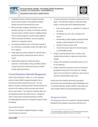 Environmental, Health, and Safety (EHS) Guidelines
GENERAL EHS GUIDELINES: ENVIRONMENTAL
HAZARDOUS MATERIALS MANAGEMENT
APRIL 30, 2007 37
WORLD BANK GROUP
• Establishing hazardous materials management priorities
based on hazard analysis of risky operations identified
through Social and Environmental Assessment;
• Where practicable, avoiding or minimizing the use of
hazardous materials. For example, non-hazardous materials
have been found to substitute asbestos in building materials,
PCBs in electrical equipment, persistent organic pollutants
(POPs) in pesticides formulations, and ozone depleting
substances in refrigeration systems;
• Preventing uncontrolled releases of hazardous materials to
the environment or uncontrolled reactions that might result in
fire or explosion;
• Using engineering controls (containment, automatic alarms,
and shut-off systems) commensurate with the nature of
hazard;
• Implementing management controls (procedures,
inspections, communications, training, and drills) to address
residual risks that have not been prevented or controlled
through engineering measures.
General Hazardous Materials Management
Projects which manufacture, handle, use, or store hazardous
materials should establish management programs that are
commensurate with the potential risks present. The main
objectives of projects involving hazardous materials should be the
protection of the workforce and the prevention and control of
releases and accidents. These objectives should be addressed
by integrating prevention and control measures, management
actions, and procedures into day-to-day business activities.
Potentially applicable elements of a management program include
the following:
Hazard Assessment
The level of risk should be established through an on-going
assessment process based on:
• The types and amounts of hazardous materials present in the
project. This information should be recorded and should
include a summary table with the following information:
o Name and description (e.g. composition of a mixture) of
the Hazmat
o Classification (e.g. code, class or division) of the
Hazmat
o Internationally accepted regulatory reporting threshold
quantity or national equivalent40 of the Hazmat
o Quantity of Hazmat used per month
o Characteristic(s) that make(s) the Hazmat hazardous
(e.g. flammability, toxicity)
• Analysis of potential spill and release scenarios using
available industry statistics on spills and accidents where
available
• Analysis of the potential for uncontrolled reactions such as
fire and explosions
• Analysis of potential consequences based on the physical-
geographical characteristics of the project site, including
aspects such as its distance to settlements, water resources,
and other environmentally sensitive areas
Hazard assessment should be performed by specialized
professionals using internationally-accepted methodologies such
as Hazardous Operations Analysis (HAZOP), Failure Mode and
Effects Analysis (FMEA), and Hazard Identification (HAZID).
Management Actions
The management actions to be included in a Hazardous Materials
Management Plan should be commensurate with the level of
40 Threshold quantities are provided in the US Environmental Protection Agency.
Protection of Environment (Title 40 CFR Parts 68, 112, and 355).
 