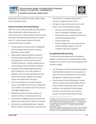 Environmental, Health, and Safety (EHS) Guidelines
GENERAL EHS GUIDELINES: ENVIRONMENTAL
HAZARDOUS MATERIALS MANAGEMENT
APRIL 30, 2007 38
WORLD BANK GROUP
potential risks associated with the production, handling, storage,
and use of hazardous materials.
Release Prevention and Control Planning
Where there is risk of a spill of uncontrolled hazardous materials,
facilities should prepare a spill control, prevention, and
countermeasure plan as a specific component of their Emergency
Preparedness and Response Plan (described in more detail in
Section 3.7). The plan should be tailored to the hazards
associated with the project, and include:
• Training of operators on release prevention, including drills
specific to hazardous materials as part of emergency
preparedness response training
• Implementation of inspection programs to maintain the
mechanical integrity and operability of pressure vessels,
tanks, piping systems, relief and vent valve systems,
containment infrastructure, emergency shutdown systems,
controls and pumps, and associated process equipment
• Preparation of written Standard Operating Procedures
(SOPs) for filling USTs, ASTs or other containers or
equipment as well as for transfer operations by personnel
trained in the safe transfer and filling of the hazardous
material, and in spill prevention and response
• SOPs for the management of secondary containment
structures, specifically the removal of any accumulated fluid,
such as rainfall, to ensure that the intent of the system is not
accidentally or willfully defeated
• Identification of locations of hazardous materials and
associated activities on an emergency plan site map
• Documentation of availability of specific personal protective
equipment and training needed to respond to an emergency
• Documentation of availability of spill response equipment
sufficient to handle at least initial stages of a spill and a list of
external resources for equipment and personnel, if
necessary, to supplement internal resources
• Description of response activities in the event of a spill,
release, or other chemical emergency including:
o Internal and external notification procedures
o Specific responsibilities of individuals or groups
o Decision process for assessing severity of the release,
and determining appropriate actions
o Facility evacuation routes
o Post-event activities such as clean-up and disposal,
incident investigation, employee re-entry, and
restoration of spill response equipment.
Occupational Health and Safety
The Hazardous Materials Management Plan should address
applicable, essential elements of occupational health and safety
management as described in Section 2.0 on Occupational Health
and Safety, including:
• Job safety analysis to identify specific potential occupational
hazards and industrial hygiene surveys, as appropriate, to
monitor and verify chemical exposure levels, and compare
with applicable occupational exposure standards41
• Hazard communication and training programs to prepare
workers to recognize and respond to workplace chemical
hazards. Programs should include aspects of hazard
identification, safe operating and materials handling
procedures, safe work practices, basic emergency
procedures, and special hazards unique to their jobs.
41 Including: Threshold Limit Value (TLV®) occupational exposure guidelines and
Biological Exposure Indices (BEIs®), American Conference of Governmental
Industrial Hygienists (ACGIH), http://www.acgih.org/TLV/; U.S. National Institute
for Occupational Health and Safety (NIOSH), http://www.cdc.gov/niosh/npg/;
Permissible Exposure Limits (PELs), U.S. Occupational Safety and Health
Administration (OSHA),
http://www.osha.gov/pls/oshaweb/owadisp.show_document?p_table=STANDARD
S&p_id=9992; Indicative Occupational Exposure Limit Values, European Union,
http://europe.osha.eu.int/good_practice/risks/ds/oel/; and other similar sources.
 