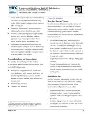 Environmental, Health, and Safety (EHS) Guidelines
GENERAL EHS GUIDELINES: ENVIRONMENTAL
HAZARDOUS MATERIALS MANAGEMENT
APRIL 30, 2007 39
WORLD BANK GROUP
Training should incorporate information from Material Safety
Data Sheets42 (MSDSs) for hazardous materials being
handled. MSDSs should be readily accessible to employees
in their local language.
• Definition and implementation of permitted maintenance
activities, such as hot work or confined space entries
• Provision of suitable personal protection equipment (PPE)
(footwear, masks, protective clothing and goggles in
appropriate areas), emergency eyewash and shower
stations, ventilation systems, and sanitary facilities
• Monitoring and record-keeping activities, including audit
procedures designed to verify and record the effectiveness of
prevention and control of exposure to occupational hazards,
and maintaining accident and incident investigation reports
on file for a period of at least five years
Process Knowledge and Documentation
The Hazardous Materials Management Plan should be
incorporated into, and consistent with, the other elements of the
facility ES/OHS MS and include:
• Written process safety parameters (i.e., hazards of the
chemical substances, safety equipment specifications, safe
operation ranges for temperature, pressure, and other
applicable parameters, evaluation of the consequences of
deviations, etc.)
• Written operating procedures
• Compliance audit procedures
42 MSDSs are produced by the manufacturer, but might not be prepared for
chemical intermediates that are not distributed in commerce. In these cases,
employers still need to provide workers with equivalent information.
Preventive Measures
Hazardous Materials Transfer
Uncontrolled releases of hazardous materials may result from
small cumulative events, or from more significant equipment
failure associated with events such as manual or mechanical
transfer between storage systems or process equipment.
Recommended practices to prevent hazardous material releases
from processes include:
• Use of dedicated fittings, pipes, and hoses specific to
materials in tanks (e.g., all acids use one type of connection,
all caustics use another), and maintaining procedures to
prevent addition of hazardous materials to incorrect tanks
• Use of transfer equipment that is compatible and suitable for
the characteristics of the materials transferred and designed
to ensure safe transfer
• Regular inspection, maintenance and repair of fittings, pipes
and hoses
• Provision of secondary containment, drip trays or other
overflow and drip containment measures, for hazardous
materials containers at connection points or other possible
overflow points.
Overfill Protection
Overfills of vessels and tanks should be prevented as they are
among the most common causes of spills resulting in soil and
water contamination, and among the easiest to prevent.
Recommended overfill protection measures include:
• Prepare written procedures for transfer operations that
includes a checklist of measures to follow during filling
operations and the use of filling operators trained in these
procedures
• Installation of gauges on tanks to measure volume inside
• Use of dripless hose connections for vehicle tank and fixed
connections with storage tanks
 