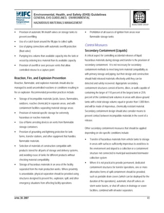 Environmental, Health, and Safety (EHS) Guidelines
GENERAL EHS GUIDELINES: ENVIRONMENTAL
HAZARDOUS MATERIALS MANAGEMENT
APRIL 30, 2007 40
WORLD BANK GROUP
• Provision of automatic fill shutoff valves on storage tanks to
prevent overfilling
• Use of a catch basin around the fill pipe to collect spills
• Use of piping connections with automatic overfill protection
(float valve)
• Pumping less volume than available capacity into the tank or
vessel by ordering less material than its available capacity
• Provision of overfill or over pressure vents that allow
controlled release to a capture point
Reaction, Fire, and Explosion Prevention
Reactive, flammable, and explosive materials should also be
managed to avoid uncontrolled reactions or conditions resulting in
fire or explosion. Recommended prevention practices include:
• Storage of incompatible materials (acids, bases, flammables,
oxidizers, reactive chemicals) in separate areas, and with
containment facilities separating material storage areas
• Provision of material-specific storage for extremely
hazardous or reactive materials
• Use of flame arresting devices on vents from flammable
storage containers
• Provision of grounding and lightning protection for tank
farms, transfer stations, and other equipment that handles
flammable materials
• Selection of materials of construction compatible with
products stored for all parts of storage and delivery systems,
and avoiding reuse of tanks for different products without
checking material compatibility
• Storage of hazardous materials in an area of the facility
separated from the main production works. Where proximity
is unavoidable, physical separation should be provided using
structures designed to prevent fire, explosion, spill, and other
emergency situations from affecting facility operations
• Prohibition of all sources of ignition from areas near
flammable storage tanks
Control Measures
Secondary Containment (Liquids)
A critical aspect for controlling accidental releases of liquid
hazardous materials during storage and transfer is the provision of
secondary containment. It is not necessary for secondary
containment methods to meet long term material compatibility as
with primary storage and piping, but their design and construction
should hold released materials effectively until they can be
detected and safely recovered. Appropriate secondary
containment structures consist of berms, dikes, or walls capable of
containing the larger of 110 percent of the largest tank or 25%
percent of the combined tank volumes in areas with above-ground
tanks with a total storage volume equal or greater than 1,000 liters
and will be made of impervious, chemically resistant material.
Secondary containment design should also consider means to
prevent contact between incompatible materials in the event of a
release.
Other secondary containment measures that should be applied
depending on site-specific conditions include:
• Transfer of hazardous materials from vehicle tanks to storage
in areas with surfaces sufficiently impervious to avoid loss to
the environment and sloped to a collection or a containment
structure not connected to municipal wastewater/stormwater
collection system
• Where it is not practical to provide permanent, dedicated
containment structures for transfer operations, one or more
alternative forms of spill containment should be provided,
such as portable drain covers (which can be deployed for the
duration of the operations), automatic shut-off valves on
storm water basins, or shut off valves in drainage or sewer
facilities, combined with oil-water separators
 