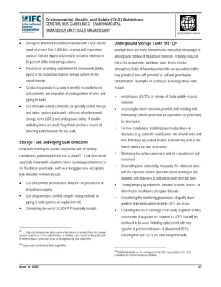Environmental, Health, and Safety (EHS) Guidelines
GENERAL EHS GUIDELINES: ENVIRONMENTAL
HAZARDOUS MATERIALS MANAGEMENT
APRIL 30, 2007 41
WORLD BANK GROUP
• Storage of drummed hazardous materials with a total volume
equal or greater than 1,000 liters in areas with impervious
surfaces that are sloped or bermed to contain a minimum of
25 percent of the total storage volume
• Provision of secondary containment for components (tanks,
pipes) of the hazardous material storage system, to the
extent feasible
• Conducting periodic (e.g. daily or weekly) reconciliation of
tank contents, and inspection of visible portions of tanks and
piping for leaks;
• Use of double-walled, composite, or specially coated storage
and piping systems particularly in the use of underground
storage tanks (USTs) and underground piping. If double-
walled systems are used, they should provide a means of
detecting leaks between the two walls.
Storage Tank and Piping Leak Detection
Leak detection may be used in conjunction with secondary
containment, particularly in high-risk locations43. Leak detection is
especially important in situations where secondary containment is
not feasible or practicable, such as in long pipe runs. Acceptable
leak detection methods include:
• Use of automatic pressure loss detectors on pressurized or
long distance piping
• Use of approved or certified integrity testing methods on
piping or tank systems, at regular intervals
• Considering the use of SCADA44 if financially feasible
43 High-risk locations are places where the release of product from the storage
system could result in the contamination of drinking water source or those located
in water resource protection areas as designated by local authorities.
44 Supervisory Control and Data Acquisition
Underground Storage Tanks (USTs)45
Although there are many environmental and safety advantages of
underground storage of hazardous materials, including reduced
risk of fire or explosion, and lower vapor losses into the
atmosphere, leaks of hazardous materials can go undetected for
long periods of time with potential for soil and groundwater
contamination. Examples of techniques to manage these risks
include:
• Avoiding use of USTs for storage of highly soluble organic
materials
• Assessing local soil corrosion potential, and installing and
maintaining cathodic protection (or equivalent rust protection)
for steel tanks
• For new installations, installing impermeable liners or
structures (e.g., concrete vaults) under and around tanks and
lines that direct any leaked product to monitoring ports at the
lowest point of the liner or structure
• Monitoring the surface above any tank for indications of soil
movement
• Reconciling tank contents by measuring the volume in store
with the expected volume, given the stored quantity at last
stocking, and deliveries to and withdrawals fromthe store
• Testing integrity by volumetric, vacuum, acoustic, tracers, or
other means on all tanks at regular intervals
• Considering the monitoring groundwater of quality down
gradient of locations where multiple USTs are in use
• Evaluating the risk of existing UST in newly acquired facilities
to determine if upgrades are required for USTs that will be
continued to be used, including replacement with new
systems or permanent closure of abandoned USTs.
Ensuring that new USTs are sited away from wells,
45 Additional details on the management of USTs is provided in the EHS
Guidelines for Retail Petroleum Stations.
 