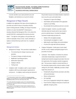 Environmental, Health, and Safety (EHS) Guidelines
GENERAL EHS GUIDELINES: ENVIRONMENTAL
HAZARDOUS MATERIALS MANAGEMENT
APRIL 30, 2007 42
WORLD BANK GROUP
reservoirs and other source water protection areas and
floodplains, and maintained so as to prevent corrosion.
Management of Major Hazards
In addition to the application of the above-referenced guidance on
prevention and control of releases of hazardous materials,
projects involving production, handling, and storage of hazardous
materials at or above threshold limits46 should prepare a
Hazardous Materials Risk Management Plan, in the context of its
overall ES/OHS MS, containing all of the elements presented
below.47 The objective of this guidance is the prevention and
control of catastrophic releases of toxic, reactive, flammable, or
explosive chemicals that may result in toxic, fire, or explosion
hazards.48
Management Actions
• Management of Change: These procedures should address:
o The technical basis for changes in processes and
operations
o The impact of changes on health and safety
o Modification to operating procedures
o Authorization requirements
o Employees affected
o Training needs
• Compliance Audit: A compliance audit is a way to evaluate
compliance with the prevention program requirements for
each process. A compliance audit covering each element of
46 Threshold quantities should be those established for emergency planning
purposes such as provided in the US Environmental Protection Agency. Protection
of Environment (Title 40 CFR Parts 300-399 and 700 to 789).
47 For further information and guidance, please refer to International Finance
Corporation (IFC) Hazardous Materials Risk Management Manual. Washington,
D.C. December 2000.
48 The approach to the management of major hazards is largely based on an
approach to Process Safety Management developed by the American Institute of
Chemical Engineers.
the prevention measures (see below) should be conducted at
least every three years and should include:
o Preparation of a report of the findings
o Determination and documentation of the appropriate
response to each finding
o Documentation that any deficiency has been corrected
• Incident Investigation: Incidents can provide valuable
information about site hazards and the steps needed to
prevent accidental releases. An incident investigation
mechanism should include procedures for:
o Initiation of the investigation promptly
o Summarizing the investigation in a report
o Addressing the report findings and recommendations
o A review of the report with staff and contractors
• Employee Participation: A written plan of action should
describe an active employee participation program for the
prevention of accidents.
• Contractors: There should be a mechanism for contractor
control which should include a requirement for them to
develop hazard materials management procedures that meet
the requirements of the hazardous materials management
plan. Their procedures should be consistent with those of
the contracting company and the contractor workforce should
undergo the same training. Additionally, procedures should
require that contractors are:
o Provided with safety performance procedures and safety
and hazard information
o Observe safety practices
o Act responsibly
o Have access to appropriate training for their employees
o Ensure that their employees know process hazards and
applicable emergency actions
 