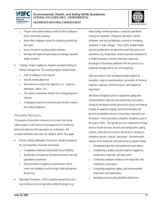 Environmental, Health, and Safety (EHS) Guidelines
GENERAL EHS GUIDELINES: ENVIRONMENTAL
HAZARDOUS MATERIALS MANAGEMENT
APRIL 30, 2007 43
WORLD BANK GROUP
o Prepare and submit training records for their employees
to the contracting company
o Inform their employees about the hazards presented by
their work
o Assess trends of repeated similar incidents
o Develop and implement procedures to manage repeated
similar incidents
• Training: Project employees should be provided training on
Hazmat management. The training program should include:
o A list of employees to be trained
o Specific training objectives
o Mechanisms to achieve the objectives (i.e., hands-on
workshops, videos, etc.)
o The means to determine whether the training program is
effective
o Training procedures for new hires and refresher courses
for existing employees
Preventive Measures
The purpose of preventive measures is to ensure that safety-
related aspects of the process and equipment are considered,
limits to be placed on the operations are well known, and
accepted standards and codes are adopted, where they apply.
• Process Safety Information: Procedures should be prepared
for each hazardous materials and include:
o Compilation of Material Safety Data Sheets (MSDS)
o Identification of maximum intended inventories and safe
upper/lower parameters
o Documentation of equipment specifications and of
codes and standards used to design, build and operate
the process
• Operating Procedures: SOPs should be prepared for each
step of all processes or operations within the project (e.g.
initial startup, normal operations, temporary operations,
emergency shutdown, emergency operations, normal
shutdown, and start-up following a normal or emergency
shutdown or major change). These SOPs should include
special considerations for Mazmats used in the process or
operations (e.g. temperature control to prevent emissions of
a volatile hazardous chemical; diversion of gaseous
discharges of hazardous pollutants from the process to a
temporary storage tank in case of emergency).
Other procedures to be developed include impacts of
deviations, steps to avoid deviations, prevention of chemical
exposure, exposure control measures, and equipment
inspections.
Mechanical Integrity of process equipment, piping and
instrumentation: Inspection and maintenance procedures
should be developed and documented to ensure mechanical
integrity of equipment, piping, and instrumentation and
prevent uncontrolled releases of hazardous materials from
the project. These procedures should be included as part of
the project SOPs. The specific process components of major
interest include pressure vessels and storage tanks, piping
systems, relief and vent systems and devices, emergency
shutdown systems, controls, and pumps. Recommended
aspects of the inspection and maintenance program include:
o Developing inspection and maintenance procedures
o Establishing a quality assurance plan for equipment,
maintenance materials, and spare parts
o Conducting employee training on the inspection and
maintenance procedures
o Conducting equipment, piping, and instrumentation
inspections and maintenance
o Identifying and correcting identified deficiencies
 