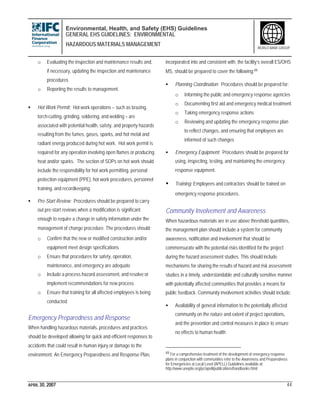 Environmental, Health, and Safety (EHS) Guidelines
GENERAL EHS GUIDELINES: ENVIRONMENTAL
HAZARDOUS MATERIALS MANAGEMENT
APRIL 30, 2007 44
WORLD BANK GROUP
o Evaluating the inspection and maintenance results and,
if necessary, updating the inspection and maintenance
procedures
o Reporting the results to management.
• Hot Work Permit: Hot work operations – such as brazing,
torch-cutting, grinding, soldering, and welding – are
associated with potential health, safety, and property hazards
resulting from the fumes, gases, sparks, and hot metal and
radiant energy produced during hot work. Hot work permit is
required for any operation involving open flames or producing
heat and/or sparks. The section of SOPs on hot work should
include the responsibility for hot work permitting, personal
protection equipment (PPE), hot work procedures, personnel
training, and recordkeeping.
• Pre-Start Review: Procedures should be prepared to carry
out pre-start reviews when a modification is significant
enough to require a change in safety information under the
management of change procedure. The procedures should:
o Confirm that the new or modified construction and/or
equipment meet design specifications
o Ensure that procedures for safety, operation,
maintenance, and emergency are adequate
o Include a process hazard assessment, and resolve or
implement recommendations for new process
o Ensure that training for all affected employees is being
conducted
Emergency Preparedness and Response
When handling hazardous materials, procedures and practices
should be developed allowing for quick and efficient responses to
accidents that could result in human injury or damage to the
environment. An Emergency Preparedness and Response Plan,
incorporated into and consistent with, the facility’s overall ES/OHS
MS, should be prepared to cover the following:49
• Planning Coordination: Procedures should be prepared for:
o Informing the public and emergency response agencies
o Documenting first aid and emergency medical treatment
o Taking emergency response actions
o Reviewing and updating the emergency response plan
to reflect changes, and ensuring that employees are
informed of such changes
• Emergency Equipment: Procedures should be prepared for
using, inspecting, testing, and maintaining the emergency
response equipment.
• Training: Employees and contractors should be trained on
emergency response procedures.
Community Involvement and Awareness
When hazardous materials are in use above threshold quantities,
the management plan should include a system for community
awareness, notification and involvement that should be
commensurate with the potential risks identified for the project
during the hazard assessment studies. This should include
mechanisms for sharing the results of hazard and risk assessment
studies in a timely, understandable and culturally sensitive manner
with potentially affected communities that provides a means for
public feedback. Community involvement activities should include:
• Availability of general information to the potentially affected
community on the nature and extent of project operations,
and the prevention and control measures in place to ensure
no effects to human health
49 For a comprehensive treatment of the development of emergency response
plans in conjunction with communities refer to the Awareness and Preparedness
for Emergencies at Local Level (APELL) Guidelines available at:
http://www.uneptie.org/pc/apell/publications/handbooks.html
 