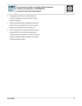 Environmental, Health, and Safety (EHS) Guidelines
GENERAL EHS GUIDELINES: ENVIRONMENTAL
HAZARDOUS MATERIALS MANAGEMENT
APRIL 30, 2007 45
WORLD BANK GROUP
• The potential for off-site effects to human health or the
environment following an accident at planned or existing
hazardous installations
• Specific and timely information on appropriate behavior and
safety measures to be adopted in the event of an accident
including practice drills in locations with higher risks
• Access to information necessary to understand the nature of
the possible effect of an accident and an opportunity to
contribute effectively, as appropriate, to decisions concerning
hazardous installations and the development of community
emergency preparedness plans.
 