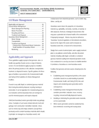 Environmental, Health, and Safety (EHS) Guidelines
GENERAL EHS GUIDELINES: ENVIRONMENTAL
WASTE MANAGEMENT
APRIL 30, 2007 46
WORLD BANK GROUP
1.6 Waste Management
Applicability and Approach .............................................46
General Waste Management..........................................47
Waste Management Planning.................................47
Waste Prevention...................................................47
Recycling and Reuse..............................................48
Treatment and Disposal..........................................48
Hazardous Waste Management......................................48
Waste Storage .......................................................48
Transportation........................................................49
Treatment and Disposal..........................................49
Commercial or Government Waste Contractors....49
Small Quantities of Hazardous Waste ..................50
Monitoring..............................................................50
Applicability and Approach
These guidelines apply to projects that generate, store, or
handle any quantity of waste across a range of industry
sectors. It is not intended to apply to projects or facilities
where the primary business is the collection, transportation,
treatment, or disposal of wastes. Specific guidance for these
types of facilities is presented in the Environmental Health
and Safety (EHS) Guidelines for Waste Management
Facilities.
A waste is any solid, liquid, or contained gaseous material
that is being discarded by disposal, recycling, burning or
incineration. It can be byproduct of a manufacturing process
or an obsolete commercial product that can no longer be
used for intended purpose and requires disposal.
Solid (non-hazardous) wastes generally include any garbage,
refuse. Examples of such waste include domestic trash and
garbage; inert construction / demolition materials; refuse,
such as metal scrap and empty containers (except those
previously used to contain hazardous materials which should,
in principle, be managed as a hazardous waste); and
residual waste from industrial operations, such as boiler slag,
clinker, and fly ash.
Hazardous waste shares the properties of a hazardous
material (e.g. ignitability, corrosivity, reactivity, or toxicity), or
other physical, chemical, or biological characteristics that
may pose a potential risk to human health or the environment
if improperly managed. Wastes may also be defined as
“hazardous” by local regulations or international conventions,
based on the origin of the waste and its inclusion on
hazardous waste lists, or based on its characteristics.
Sludge from a waste treatment plant, water supply treatment
plant, or air pollution control facility, and other discarded
material, including solid, liquid, semisolid, or contained
gaseous material resulting from industrial operations needs
to be evaluated on a case-by-case basis to establish whether
it constitutes a hazardous or a non-hazardous waste.
Facilities that generate and store wastes should practice the
following:
• Establishing waste management priorities at the outset
of activities based on an understanding of potential
Environmental, Health, and Safety (EHS) risks and
impacts and considering waste generation and its
consequences
• Establishing a waste management hierarchy that
considers prevention, reduction, reuse, recovery,
recycling, removal and finally disposal of wastes.
• Avoiding or minimizing the generation waste materials,
as far as practicable
• Where waste generation cannot be avoided but has
been minimized, recovering and reusing waste
 