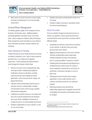 Environmental, Health, and Safety (EHS) Guidelines
GENERAL EHS GUIDELINES: ENVIRONMENTAL
WASTE MANAGEMENT
APRIL 30, 2007 47
WORLD BANK GROUP
• Where waste can not be recovered or reused, treating,
destroying, and disposing of it in an environmentally
sound manner
General Waste Management
The following guidance applies to the management of non-
hazardous and hazardous waste. Additional guidance
specifically applicable to hazardous wastes is presented
below. Waste management should be addressed through a
Waste management system that addresses issues linked to
waste minimization, generation, transport, disposal, and
monitoring.
Waste Management Planning
Facilities that generate waste should characterize their waste
according to composition, source, types of wastes produced,
generation rates, or according to local regulatory
requirements. Effective planning and implementation of
waste management strategies should include:
• Review of new waste sources during planning, siting,
and design activities, including during equipment
modifications and process alterations, to identify
expected waste generation, pollution prevention
opportunities, and necessary treatment, storage, and
disposal infrastructure
• Collection of data and information about the process
and waste streams in existing facilities, including
characterization of waste streams by type, quantities,
and potential use/disposition
• Establishment of priorities based on a risk analysis that
takes into account the potential EHS risks during the
waste cycle and the availability of infrastructure to
manage the waste in an environmentally sound manner
• Definition of opportunities for source reduction, as well
as reuse and recycling
• Definition of procedures and operational controls for on-
site storage
• Definition of options / procedures / operational controls
for treatment and final disposal
Waste Prevention
Processes should be designed and operated to prevent, or
minimize, the quantities of wastes generated and hazards
associated with the wastes generated in accordance with the
following strategy:
• Substituting raw materials or inputs with less hazardous
or toxic materials, or with those where processing
generates lower waste volumes
• Applying manufacturing process that convert materials
efficiently, providing higher product output yields,
including modification of design of the production
process, operating conditions, and process controls50
• Instituting good housekeeping and operating practices,
including inventory control to reduce the amount of
waste resulting from materials that are out-of-date, off-
specification, contaminated, damaged, or excess to
plant needs
• Instituting procurement measures that recognize
opportunities to return usable materials such as
containers and which prevents the over ordering of
materials
• Minimizing hazardous waste generation by
implementing stringent waste segregation to prevent the
commingling of non-hazardous and hazardous waste to
be managed
50 Examples of waste prevention strategies include the concept of Lean
Manufacturing found at
http://www.epa.gov/epaoswer/hazwaste/minimize/lean.htm
 