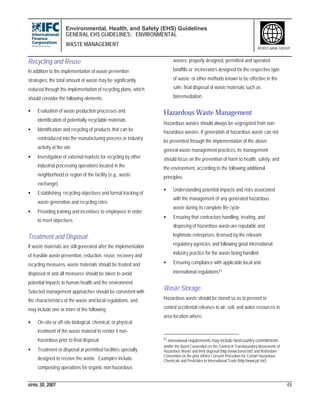 Environmental, Health, and Safety (EHS) Guidelines
GENERAL EHS GUIDELINES: ENVIRONMENTAL
WASTE MANAGEMENT
APRIL 30, 2007 48
WORLD BANK GROUP
Recycling and Reuse
In addition to the implementation of waste prevention
strategies, the total amount of waste may be significantly
reduced through the implementation of recycling plans, which
should consider the following elements:
• Evaluation of waste production processes and
identification of potentially recyclable materials
• Identification and recycling of products that can be
reintroduced into the manufacturing process or industry
activity at the site
• Investigation of external markets for recycling by other
industrial processing operations located in the
neighborhood or region of the facility (e.g., waste
exchange)
• Establishing recycling objectives and formal tracking of
waste generation and recycling rates
• Providing training and incentives to employees in order
to meet objectives
Treatment and Disposal
If waste materials are still generated after the implementation
of feasible waste prevention, reduction, reuse, recovery and
recycling measures, waste materials should be treated and
disposed of and all measures should be taken to avoid
potential impacts to human health and the environment.
Selected management approaches should be consistent with
the characteristics of the waste and local regulations, and
may include one or more of the following:
• On-site or off-site biological, chemical, or physical
treatment of the waste material to render it non-
hazardous prior to final disposal
• Treatment or disposal at permitted facilities specially
designed to receive the waste. Examples include:
composting operations for organic non-hazardous
wastes; properly designed, permitted and operated
landfills or incinerators designed for the respective type
of waste; or other methods known to be effective in the
safe, final disposal of waste materials such as
bioremediation.
Hazardous Waste Management
Hazardous wastes should always be segregated from non-
hazardous wastes. If generation of hazardous waste can not
be prevented through the implementation of the above
general waste management practices, its management
should focus on the prevention of harm to health, safety, and
the environment, according to the following additional
principles:
• Understanding potential impacts and risks associated
with the management of any generated hazardous
waste during its complete life cycle
• Ensuring that contractors handling, treating, and
disposing of hazardous waste are reputable and
legitimate enterprises, licensed by the relevant
regulatory agencies and following good international
industry practice for the waste being handled
• Ensuring compliance with applicable local and
international regulations51
Waste Storage
Hazardous waste should be stored so as to prevent or
control accidental releases to air, soil, and water resources in
area location where:
51 International requirements may include host-country commitments
under the Basel Convention on the Control of Transboundary Movements of
Hazardous Waste and their disposal (http://www.basel.int/) and Rotterdam
Convention on the prior Inform Consent Procedure for Certain Hazardous
Chemicals and Pesticides in International Trade (http://www.pic.int/)
 