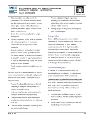 Environmental, Health, and Safety (EHS) Guidelines
GENERAL EHS GUIDELINES: ENVIRONMENTAL
WASTE MANAGEMENT
APRIL 30, 2007 49
WORLD BANK GROUP
• Waste is stored in a manner that prevents the
commingling or contact between incompatible wastes,
and allows for inspection between containers to monitor
leaks or spills. Examples include sufficient space
between incompatibles or physical separation such as
walls or containment curbs
• Store in closed containers away from direct sunlight,
wind and rain
• Secondary containment systems should be constructed
with materials appropriate for the wastes being
contained and adequate to prevent loss to the
environment
• Secondary containment is included wherever liquid
wastes are stored in volumes greater than 220 liters.
The available volume of secondary containment should
be at least 110 percent of the largest storage container,
or 25 percent of the total storage capacity (whichever is
greater), in that specific location
• Provide adequate ventilation where volatile wastes are
stored.
Hazardous waste storage activities should also be subject to
special management actions, conducted by employees who
have received specific training in handling and storage of
hazardous wastes:
• Provision of readily available information on chemical
compatibility to employees, including labeling each
container to identify its contents
• Limiting access to hazardous waste storage areas to
employees who have received proper training
• Clearly identifying (label) and demarcating the area,
including documentation of its location on a facility map
or site plan
• Conducting periodic inspections of waste storage areas
and documenting the findings
• Preparing and implementing spill response and
emergency plans to address their accidental release
(additional information on Emergency Plans in provided
in Section 3 of this document)
• Avoiding underground storage tanks and underground
piping of hazardous waste
Transportation
On-site and Off-site transportation of waste should be
conducted so as to prevent or minimize spills, releases, and
exposures to employees and the public. All waste
containers designated for off-site shipment should be
secured and labeled with the contents and associated
hazards, be properly loaded on the transport vehicles before
leaving the site, and be accompanied by a shipping paper
(i.e., manifest) that describes the load and its associated
hazards, consistent with the guidance provided in Section 3.4
on the Transport of Hazardous Materials.
Treatment and Disposal
In addition to the recommendations for treatment and
disposal applicable to general wastes, the following issues
specific to hazardous wastes should be considered:
Commercial or Government Waste Contractors
In the absence of qualified commercial or government-owned
waste vendors (taking into consideration proximity and
transportation requirements), facilities generating waste
should consider using:
• Have the technical capability to manage the waste in a
manner that reduces immediate and future impact to the
environment
• Have all required permits, certifications, and approvals,
of applicable government authorities
 