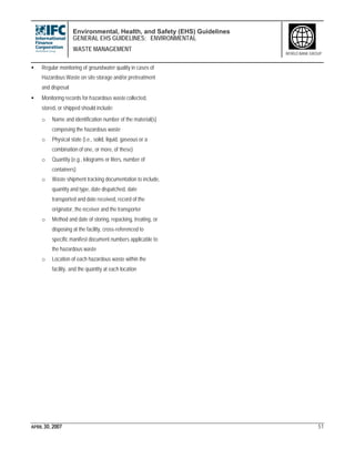 Environmental, Health, and Safety (EHS) Guidelines
GENERAL EHS GUIDELINES: ENVIRONMENTAL
WASTE MANAGEMENT
APRIL 30, 2007 51
WORLD BANK GROUP
• Regular monitoring of groundwater quality in cases of
Hazardous Waste on site storage and/or pretreatment
and disposal
• Monitoring records for hazardous waste collected,
stored, or shipped should include:
o Name and identification number of the material(s)
composing the hazardous waste
o Physical state (i.e., solid, liquid, gaseous or a
combination of one, or more, of these)
o Quantity (e.g., kilograms or liters, number of
containers)
o Waste shipment tracking documentation to include,
quantity and type, date dispatched, date
transported and date received, record of the
originator, the receiver and the transporter
o Method and date of storing, repacking, treating, or
disposing at the facility, cross-referenced to
specific manifest document numbers applicable to
the hazardous waste
o Location of each hazardous waste within the
facility, and the quantity at each location
 