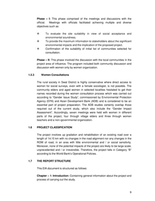 9
Phase – I: This phase comprised of the meetings and discussions with the
official. Meetings with officials facilitated achieving multiple and diverse
objectives such as:
To evaluate the site suitability in view of social acceptance and
environmental soundness.
To provide the maximum information to stakeholders about the significant
environmental impacts and the implication of the proposed project.
Confirmation of the suitability of initial list of communities selected for
consultation.
Phase – II: This phase involved the discussion with the local communities in the
project area of influence. The program included both community discussion and
discussion with women only by women organization.
1.5.3 Women Consultations
The rural society in Swat District is highly conservative where direct access to
women for social surveys, even with a female sociologist, is not possible. The
community elders and aged women in selected localities hesitated to get their
names recorded during the women consultation process which was carried out
according to “Gender Issue Study”, commissioned by Environmental Protection
Agency (EPA) and Asian Development Bank (ADB) and is considered to be an
essential part of project preparation. The ADB studies certainly overlap those
required out of the current study, which also include the “Gender Impact
Assessment”. Accordingly, seven meetings were held with women in different
parts of the project, four through village elders and three through women
teachers and a non–governmental organization.
1.6 PROJECT CLASSIFICATION
The project involves up gradation and rehabilitation of an existing road over a
length of 14.15 km with no changes in the road alignment nor any changes in the
ROW of road, in an area with little environmental and / or social sensitivity.
Moreover, none of the potential impacts of the project are likely to be large scale,
unprecedented and / or irreversible. Therefore, the project falls in Category “B”
according to the World Bank’s Operational Policies.
1.7 THE REPORT STRUCTURE
This EIA document is structured as follows:
Chapter – 1: Introduction: Containing general information about the project and
process of carrying out the study.
 