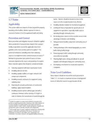 Environmental, Health, and Safety (EHS) Guidelines
GENERAL EHS GUIDELINES: ENVIRONMENTAL
NOISE MANAGEMENT
APRIL 30, 2007 52
WORLD BANK GROUP
1.7 Noise
Applicability
This section addresses impacts of noise beyond the property
boundary of the facilities. Worker exposure to noise is
covered in Section 2.0 on Occupational Health and Safety.
Prevention and Control
Noise prevention and mitigation measures should be applied
where predicted or measured noise impacts from a project
facility or operations exceed the applicable noise level
guideline at the most sensitive point of reception.52 The
preferred method for controlling noise from stationary
sources is to implement noise control measures at source.53
Methods for prevention and control of sources of noise
emissions depend on the source and proximity of receptors.
Noise reduction options that should be considered include:
• Selecting equipment with lower sound power levels
• Installing silencers for fans
• Installing suitable mufflers on engine exhausts and
compressor components
• Installing acoustic enclosures for equipment casing
radiating noise
• Improving the acoustic performance of constructed
buildings, apply sound insulation
• Installing acoustic barriers without gaps and with a
continuous minimum surface density of 10 kg/m2 in
order to minimize the transmission of sound through the
52 A point of reception or receptor may be defined as any point on the
premises occupied by persons where extraneous noise and/or vibration are
received. Examples of receptor locations may include: permanent or
seasonal residences; hotels / motels; schools and daycares; hospitals and
nursing homes; places of worship; and parks and campgrounds.
53 At the design stage of a project, equipment manufacturers should provide
design or construction specifications in the form of “Insertion Loss
Performance” for silencers and mufflers, and “Transmission Loss
Performance” for acoustic enclosures and upgraded building construction.
barrier. Barriers should be located as close to the
source or to the receptor location to be effective
• Installing vibration isolation for mechanical equipment
• Limiting the hours of operation for specific pieces of
equipment or operations, especially mobile sources
operating through community areas
• Re-locating noise sources to less sensitive areas to take
advantage of distance and shielding
• Siting permanent facilities away from community areas if
possible
• Taking advantage of the natural topography as a noise
buffer during facility design
• Reducing project traffic routing through community
areas wherever possible
• Planning flight routes, timing and altitude for aircraft
(airplane and helicopter) flying over community areas
• Developing a mechanism to record and respond to
complaints
Noise Level Guidelines
Noise impacts should not exceed the levels presented in
Table 1.7.1, or result in a maximum increase in background
levels of 3 dBat the nearest receptor location off-site.
 