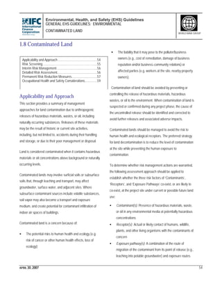Environmental, Health, and Safety (EHS) Guidelines
GENERAL EHS GUIDELINES: ENVIRONMENTAL
CONTAMINATED LAND
APRIL 30, 2007 54
WORLD BANK GROUP
1.8 Contaminated Land
Applicability and Approach
This section provides a summary of management
approaches for land contamination due to anthropogenic
releases of hazardous materials, wastes, or oil, including
naturally occurring substances. Releases of these materials
may be the result of historic or current site activities,
including, but not limited to, accidents during their handling
and storage, or due to their poor management or disposal.
Land is considered contaminated when it contains hazardous
materials or oil concentrations above background or naturally
occurring levels.
Contaminated lands may involve surficial soils or subsurface
soils that, through leaching and transport, may affect
groundwater, surface water, and adjacent sites. Where
subsurface contaminant sources include volatile substances,
soil vapor may also become a transport and exposure
medium, and create potential for contaminant infiltration of
indoor air spaces of buildings.
Contaminated land is a concern because of:
• The potential risks to human health and ecology (e.g.
risk of cancer or other human health effects, loss of
ecology);
• The liability that it may pose to the polluter/business
owners (e.g., cost of remediation, damage of business
reputation and/or business-community relations) or
affected parties (e.g. workers at the site, nearby property
owners).
Contamination of land should be avoided by preventing or
controlling the release of hazardous materials, hazardous
wastes, or oil to the environment. When contamination of land is
suspected or confirmed during any project phase, the cause of
the uncontrolled release should be identified and corrected to
avoid further releases and associated adverse impacts.
Contaminated lands should be managed to avoid the risk to
human health and ecological receptors. The preferred strategy
for land decontamination is to reduce the level of contamination
at the site while preventing the human exposure to
contamination.
To determine whether risk management actions are warranted,
the following assessment approach should be applied to
establish whether the three risk factors of ‘Contaminants’,
‘Receptors’, and ‘Exposure Pathways’ co-exist, or are likely to
co-exist, at the project site under current or possible future land
use:
• Contaminant(s): Presence of hazardous materials, waste,
or oil in any environmental media at potentially hazardous
concentrations
• Receptor(s): Actual or likely contact of humans, wildlife,
plants, and other living organisms with the contaminants of
concern
• Exposure pathway(s): A combination of the route of
migration of the contaminant from its point of release (e.g.,
leaching into potable groundwater) and exposure routes
Applicability and Approach.............................................54
Risk Screening..............................................................55
Interim Risk Management..............................................56
Detailed Risk Assessment..............................................56
Permanent Risk Reduction Measures.............................57
Occupational Health and Safety Considerations..............59
 